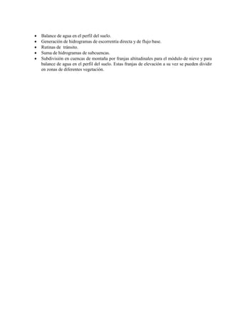 • Balance de agua en el perfil del suelo.
• Generación de hidrogramas de escorrentía directa y de flujo base.
• Rutinas de tránsito.
• Suma de hidrogramas de subcuencas.
• Subdivisión en cuencas de montaña por franjas altitudinales para el módulo de nieve y para
balance de agua en el perfil del suelo. Estas franjas de elevación a su vez se pueden dividir
en zonas de diferentes vegetación.
 