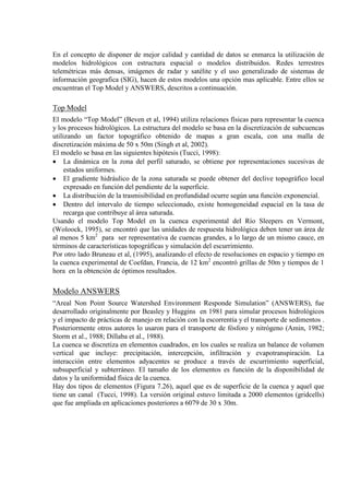 En el concepto de disponer de mejor calidad y cantidad de datos se enmarca la utilización de
modelos hidrológicos con estructura espacial o modelos distribuidos. Redes terrestres
telemétricas más densas, imágenes de radar y satélite y el uso generalizado de sistemas de
información geografica (SIG), hacen de estos modelos una opción mas aplicable. Entre ellos se
encuentran el Top Model y ANSWERS, descritos a continuación.
Top Model
El modelo “Top Model” (Beven et al, 1994) utiliza relaciones físicas para representar la cuenca
y los procesos hidrológicos. La estructura del modelo se basa en la discretización de subcuencas
utilizando un factor topográfico obtenido de mapas a gran escala, con una malla de
discretización máxima de 50 x 50m (Singh et al, 2002).
El modelo se basa en las siguientes hipótesis (Tucci, 1998):
• La dinámica en la zona del perfil saturado, se obtiene por representaciones sucesivas de
estados uniformes.
• El gradiente hidráulico de la zona saturada se puede obtener del declive topográfico local
expresado en función del pendiente de la superficie.
• La distribución de la trasmisibilidad en profundidad ocurre según una función exponencial.
• Dentro del intervalo de tiempo seleccionado, existe homogeneidad espacial en la tasa de
recarga que contribuye al área saturada.
Usando el modelo Top Model en la cuenca experimental del Río Sleepers en Vermont,
(Woloock, 1995), se encontró que las unidades de respuesta hidrológica deben tener un área de
al menos 5 km2
Por otro lado Bruneau et al, (1995), analizando el efecto de resoluciones en espacio y tiempo en
la cuenca experimental de Coefdan, Francia, de 12 km
para ser representativa de cuencas grandes, a lo largo de un mismo cauce, en
términos de características topográficas y simulación del escurrimiento.
2
encontró grillas de 50m y tiempos de 1
hora en la obtención de óptimos resultados.
Modelo ANSWERS
“Areal Non Point Source Watershed Environment Responde Simulation” (ANSWERS), fue
desarrollado originalmente por Beasley y Huggins en 1981 para simular procesos hidrológicos
y el impacto de prácticas de manejo en relación con la escorrentía y el transporte de sedimentos .
Posteriormente otros autores lo usaron para el transporte de fósforo y nitrógeno (Amin, 1982;
Storm et al., 1988; Dillaba et al., 1988).
La cuenca se discretiza en elementos cuadrados, en los cuales se realiza un balance de volumen
vertical que incluye: precipitación, intercepción, infiltración y evapotranspiración. La
interacción entre elementos adyacentes se produce a través de escurrimiento superficial,
subsuperficial y subterráneo. El tamaño de los elementos es función de la disponibilidad de
datos y la uniformidad física de la cuenca.
Hay dos tipos de elementos (Figura 7.26), aquel que es de superficie de la cuenca y aquel que
tiene un canal (Tucci, 1998). La versión original estuvo limitada a 2000 elementos (gridcells)
que fue ampliada en aplicaciones posteriores a 6079 de 30 x 30m.
 