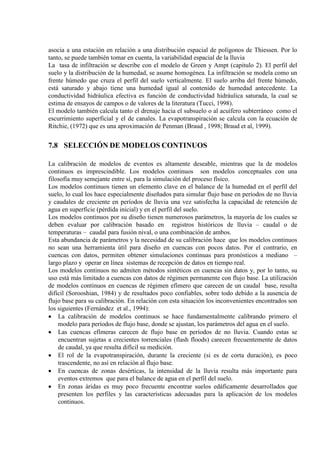 asocia a una estación en relación a una distribución espacial de polígonos de Thiessen. Por lo
tanto, se puede también tomar en cuenta, la variabilidad espacial de la lluvia
La tasa de infiltración se describe con el modelo de Green y Ampt (capitulo 2). El perfil del
suelo y la distribución de la humedad, se asume homogénea. La infiltración se modela como un
frente húmedo que cruza el perfil del suelo verticalmente. El suelo arriba del frente húmedo,
está saturado y abajo tiene una humedad igual al contenido de humedad antecedente. La
conductividad hidráulica efectiva es función de conductividad hidráulica saturada, la cual se
estima de ensayos de campos o de valores de la literatura (Tucci, 1998).
El modelo también calcula tanto el drenaje hacia el subsuelo o al acuífero subterráneo como el
escurrimiento superficial y el de canales. La evapotranspiración se calcula con la ecuación de
Ritchie, (1972) que es una aproximación de Penman (Braud , 1998; Braud et al, 1999).
7.8 SELECCIÓN DE MODELOS CONTINUOS
La calibración de modelos de eventos es altamente deseable, mientras que la de modelos
continuos es imprescindible. Los modelos continuos son modelos conceptuales con una
filosofía muy semejante entre sí, para la simulación del proceso físico.
Los modelos continuos tienen un elemento clave en el balance de la humedad en el perfil del
suelo, lo cual los hace especialmente diseñados para simular flujo base en períodos de no lluvia
y caudales de creciente en períodos de lluvia una vez satisfecha la capacidad de retención de
agua en superficie (pérdida inicial) y en el perfil del suelo.
Los modelos continuos por su diseño tienen numerosos parámetros, la mayoría de los cuales se
deben evaluar por calibración basado en registros históricos de lluvia – caudal o de
temperaturas – caudal para fusión nival, o una combinación de ambos.
Esta abundancia de parámetros y la necesidad de su calibración hace que los modelos continuos
no sean una herramienta útil para diseño en cuencas con pocos datos. Por el contrario, en
cuencas con datos, permiten obtener simulaciones continuas para pronósticos a mediano –
largo plazo y operar en línea sistemas de recepción de datos en tiempo real.
Los modelos continuos no admiten métodos sintéticos en cuencas sin datos y, por lo tanto, su
uso está más limitado a cuencas con datos de régimen permanente con flujo base. La utilización
de modelos continuos en cuencas de régimen efímero que carecen de un caudal base, resulta
difícil (Sorooshian, 1984) y de resultados poco confiables, sobre todo debido a la ausencia de
flujo base para su calibración. En relación con esta situación los inconvenientes encontrados son
los siguientes (Fernández et al., 1994):
• La calibración de modelos continuos se hace fundamentalmente calibrando primero el
modelo para períodos de flujo base, donde se ajustan, los parámetros del agua en el suelo.
• Las cuencas efímeras carecen de flujo base en períodos de no lluvia. Cuando estas se
encuentran sujetas a crecientes torrenciales (flash floods) carecen frecuentemente de datos
de caudal, ya que resulta difícil su medición.
• El rol de la evapotranspiración, durante la creciente (si es de corta duración), es poco
trascendente, no así en relación al flujo base.
• En cuencas de zonas desérticas, la intensidad de la lluvia resulta más importante para
eventos extremos que para el balance de agua en el perfil del suelo.
• En zonas áridas es muy poco frecuente encontrar suelos edáficamente desarrollados que
presenten los perfiles y las características adecuadas para la aplicación de los modelos
continuos.
 