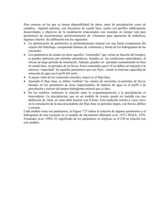 Para cuencas en las que se tienen disponibilidad de datos, tanto de precipitación como de
caudales; régimen perenne, con frecuencia de caudal base; suelos con perfiles edáficamente
desarrollados y objetivos de la modelación relacionados con sistemas en tiempo real para
pronósticos de escurrimientos (preferentemente de volúmenes para operación de embalses);
algunos criterios de calibración son los siguientes:
• La optimización de parámetros es preferentemente manual con una fuerte componente del
criterio del hidrólogo, comparando balance de volúmenes y forma de los hidrogramas de las
crecientes.
• Los parámetros de estado (es decir aquellos “contenidos” que varían en función del tiempo),
se pueden optimizar por métodos automáticos, basados en las condiciones antecedentes, al
iniciar un largo período de simulación. Además, pueden ser ajustados manualmente en base
al caudal base, en períodos de no lluvia. Estos contenidos para t=0 no deben ser mayores a la
máxima “capacidad” de aquellos parámetros que son fijos, siendo la máxima capacidad de
retención de agua en el perfil del suelo.
• A mayor valor de los contenidos iniciales, mayor es el flujo base.
• Ajustado el flujo base, se deben “calibrar” los valores de crecientes en períodos de lluvia,
basados en los parámetros de áreas impermeables, de balance de agua en el perfil o de
percolación e incluso del propio hidrograma unitario que es dato.
• En los modelos continuos la relación entre la evapotranspiración y la precipitación es
trascendente. La precipitación, que en un modelo de evento, puede ser medida con una
definición de 1mm, en estos debe hacerse con 0.2mm. Esta medición resulta a veces clave
en la simulación de la tasa descendente del flujo base en períodos largos, con lluvias débiles
o escasas.
Cada modelo tiene sus parámetros, la Figura 7.27 indica la relación de algunos parámetros y el
hidrograma de una creciente en el modelo de Sacramento (Burnash et.al, 1973; NOAA, 1976;
Fernández et.al, 1994). El significado de los parámetros se explican en el CD en relación con
este modelo.
 
