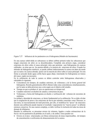 Figura 7.27 Influencia de los parámetros en el hidrograma (Modelo de Sacramento)
En una cuenca subdividida en subcuencas se deben calibrar primero todas las subcuencas que
tengan estaciones de aforo en su desembocadura. Cumplida esta primera etapa, considerar
estaciones de aforo sobre el cauce principal, tales que permitan usar hidrogramas de cuencas
calibrados en otras que no los poseen debido a la carencia de estaciones de aforo. Usando los
métodos de hidrograma sintéticos, se puede calibrar indirectamente la cuenca sin datos de modo
que su suma a la cuenca aforada, ajuste con la estación de aforo sobre el cauce principal. En esta
forma se procede desde aguas arriba hacia aguas abajo, transitando los hidrogramas en tramos
del cauce, según sea necesario.
En la calibración de toda la cuenca se deben controlar entre hidrogramas observados y
calculados lo siguiente:
• Coincidencia de tiempos, de caudales máximos, de volúmenes y de la forma general del
hidrograma. Resulta generalmente difícil obtener todas estas coincidencias simultaneamente,
por lo tanto se debe priorizar una u otra según sea el objetivo del estudio.
• Tiempo en que se produce el pico en operaciones en tiempo real.
• Caudales máximos en diseños de canales y estructuras de paso.
• Volúmenes y forma del hidrograma en diseño o verificación del volumen de crecientes de
embalses.
La calidad y densidad de estaciones, es factor fundamental en la calibración. No se debe olvidar
que la asignación de pesos a las estaciones de lluvia por métodos conocidos como Thiessen, es
una tarea, no necesariamente de total precisión, por ello, el modificar los “pesos” de estaciones
durante una calibración puede mejorar el resultado. Lógicamente los “nuevos pesos” se deberán
entonces conservar. En una cuenca compleja, se debe verificar la inclusión de todas las áreas de
drenaje de tributarios.
Durante la calibración, se presentan errores de volumen, ligados a malas estimaciones de la
lluvia o de los parámetros de pérdidas en el suelo, o de ambos. Estos pueden ser:
• Errores en el pico relacionados con falsas estimaciones de áreas impermeables, de tiempos
de concentración o coeficientes de almacenamiento de la cuenca.
 