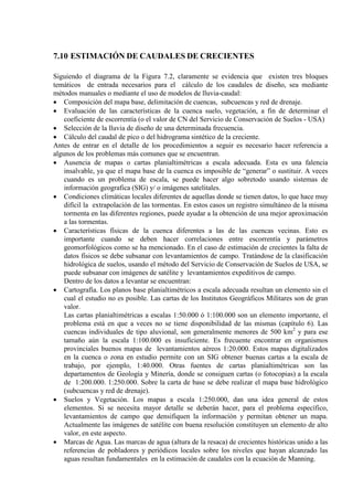 7.10 ESTIMACIÓN DE CAUDALES DE CRECIENTES
Siguiendo el diagrama de la Figura 7.2, claramente se evidencia que existen tres bloques
temáticos de entrada necesarios para el cálculo de los caudales de diseño, sea mediante
métodos manuales o mediante el uso de modelos de lluvia-caudal:
• Composición del mapa base, delimitación de cuencas, subcuencas y red de drenaje.
• Evaluación de las características de la cuenca suelo, vegetación, a fin de determinar el
coeficiente de escorrentía (o el valor de CN del Servicio de Conservación de Suelos - USA)
• Selección de la lluvia de diseño de una determinada frecuencia.
• Cálculo del caudal de pico o del hidrograma sintético de la creciente.
Antes de entrar en el detalle de los procedimientos a seguir es necesario hacer referencia a
algunos de los problemas más comunes que se encuentran.
• Ausencia de mapas o cartas planialtimétricas a escala adecuada. Esta es una falencia
insalvable, ya que el mapa base de la cuenca es imposible de “generar” o sustituir. A veces
cuando es un problema de escala, se puede hacer algo sobretodo usando sistemas de
información geografica (SIG) y/ o imágenes satelitales.
• Condiciones climáticas locales diferentes de aquellas donde se tienen datos, lo que hace muy
difícil la extrapolación de las tormentas. En estos casos un registro simultáneo de la misma
tormenta en las diferentes regiones, puede ayudar a la obtención de una mejor aproximación
a las tormentas.
• Características físicas de la cuenca diferentes a las de las cuencas vecinas. Esto es
importante cuando se deben hacer correlaciones entre escorrentía y parámetros
geomorfológicos como se ha mencionado. En el caso de estimación de crecientes la falta de
datos físicos se debe subsanar con levantamientos de campo. Tratándose de la clasificación
hidrológica de suelos, usando el método del Servicio de Conservación de Suelos de USA, se
puede subsanar con imágenes de satélite y levantamientos expeditivos de campo.
Dentro de los datos a levantar se encuentran:
• Cartografía. Los planos base planialtimétricos a escala adecuada resultan un elemento sin el
cual el estudio no es posible. Las cartas de los Institutos Geográficos Militares son de gran
valor.
Las cartas planialtimétricas a escalas 1:50.000 ó 1:100.000 son un elemento importante, el
problema está en que a veces no se tiene disponibilidad de las mismas (capítulo 6). Las
cuencas individuales de tipo aluvional, son generalmente menores de 500 km2
• Suelos y Vegetación. Los mapas a escala 1:250.000, dan una idea general de estos
elementos. Si se necesita mayor detalle se deberán hacer, para el problema específico,
levantamientos de campo que densifiquen la información y permitan obtener un mapa.
Actualmente las imágenes de satélite con buena resolución constituyen un elemento de alto
valor, en este aspecto.
y para ese
tamaño aún la escala 1:100.000 es insuficiente. Es frecuente encontrar en organismos
provinciales buenos mapas de levantamientos aéreos 1:20.000. Estos mapas digitalizados
en la cuenca o zona en estudio permite con un SIG obtener buenas cartas a la escala de
trabajo, por ejemplo, 1:40.000. Otras fuentes de cartas planialtimétricas son las
departamentos de Geología y Minería, donde se consiguen cartas (o fotocopias) a la escala
de 1:200.000. 1:250.000. Sobre la carta de base se debe realizar el mapa base hidrológico
(subcuencas y red de drenaje).
• Marcas de Agua. Las marcas de agua (altura de la resaca) de crecientes históricas unido a las
referencias de pobladores y periódicos locales sobre los niveles que hayan alcanzado las
aguas resultan fundamentales en la estimación de caudales con la ecuación de Manning.
 