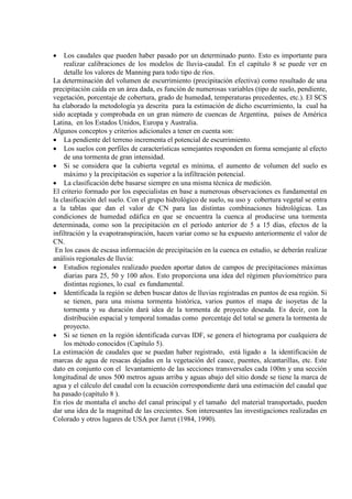 • Los caudales que pueden haber pasado por un determinado punto. Esto es importante para
realizar calibraciones de los modelos de lluvia-caudal. En el capítulo 8 se puede ver en
detalle los valores de Manning para todo tipo de ríos.
La determinación del volumen de escurrimiento (precipitación efectiva) como resultado de una
precipitación caída en un área dada, es función de numerosas variables (tipo de suelo, pendiente,
vegetación, porcentaje de cobertura, grado de humedad, temperaturas precedentes, etc.). El SCS
ha elaborado la metodología ya descrita para la estimación de dicho escurrimiento, la cual ha
sido aceptada y comprobada en un gran número de cuencas de Argentina, países de América
Latina, en los Estados Unidos, Europa y Australia.
Algunos conceptos y criterios adicionales a tener en cuenta son:
• La pendiente del terreno incrementa el potencial de escurrimiento.
• Los suelos con perfiles de características semejantes responden en forma semejante al efecto
de una tormenta de gran intensidad.
• Si se considera que la cubierta vegetal es mínima, el aumento de volumen del suelo es
máximo y la precipitación es superior a la infiltración potencial.
• La clasificación debe basarse siempre en una misma técnica de medición.
El criterio formado por los especialistas en base a numerosas observaciones es fundamental en
la clasificación del suelo. Con el grupo hidrológico de suelo, su uso y cobertura vegetal se entra
a la tablas que dan el valor de CN para las distintas combinaciones hidrológicas. Las
condiciones de humedad edáfica en que se encuentra la cuenca al producirse una tormenta
determinada, como son la precipitación en el período anterior de 5 a 15 días, efectos de la
infiltración y la evapotranspiración, hacen variar como se ha expuesto anteriormente el valor de
CN.
En los casos de escasa información de precipitación en la cuenca en estudio, se deberán realizar
análisis regionales de lluvia:
• Estudios regionales realizado pueden aportar datos de campos de precipitaciones máximas
diarias para 25, 50 y 100 años. Esto proporciona una idea del régimen pluviométrico para
distintas regiones, lo cual es fundamental.
• Identificada la región se deben buscar datos de lluvias registradas en puntos de esa región. Si
se tienen, para una misma tormenta histórica, varios puntos el mapa de isoyetas de la
tormenta y su duración dará idea de la tormenta de proyecto deseada. Es decir, con la
distribución espacial y temporal tomadas como porcentaje del total se genera la tormenta de
proyecto.
• Si se tienen en la región identificada curvas IDF, se genera el hietograma por cualquiera de
los método conocidos (Capítulo 5).
La estimación de caudales que se puedan haber registrado, está ligado a la identificación de
marcas de agua de resacas dejadas en la vegetación del cauce, puentes, alcantarillas, etc. Este
dato en conjunto con el levantamiento de las secciones transversales cada 100m y una sección
longitudinal de unos 500 metros aguas arriba y aguas abajo del sitio donde se tiene la marca de
agua y el cálculo del caudal con la ecuación correspondiente dará una estimación del caudal que
ha pasado (capítulo 8 ).
En ríos de montaña el ancho del canal principal y el tamaño del material transportado, pueden
dar una idea de la magnitud de las crecientes. Son interesantes las investigaciones realizadas en
Colorado y otros lugares de USA por Jarret (1984, 1990).
 
