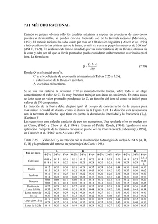7.11 MÉTODO RACIONAL
Cuando se quieren obtener sólo los caudales máximos a esperar en estructuras de paso como
puentes o alcantarillas, se pueden calcular haciendo uso de la fórmula racional (Mulvaney,
1850) .El método racional ha sido usado por más de 150 años en Inglaterra ( Allem et al, 1975)
e independiente de las críticas que se le hacen, es útil en cuencas pequeñas menores de 200 km2
(ASCE, 1949). En realidad este límite está dado por las características de las lluvias intensas en
la zona y debe ser tal que la lluvia puntual se pueda considerar uniformemente distribuida en el
área. La fórmula es:
360
AIC
Q
⋅⋅
= (7.79)
Donde:Q es el caudal en m3
C es el coeficiente de escorrentía adimensional (Tablas 7.25 y 7.26).
/s.
I es Intensidad de la lluvia en mm/hora.
A es el área en hectáreas.
Si se usa con criterio la ecuación 7.79 es razonablemente buena, sobre todo si se elige
correctamente el valor de C. Es muy frecuente trabajar con áreas no uniformes. En estos casos
se debe sacar un valor promedio ponderado de C, en función del área tal como se indicó para
valores de CN compuestos.
La duración de la lluvia debe elegirse igual al tiempo de concentración de la cuenca para
maximizar el caudal de diseño, como se ilustra en la Figura 7.28. La duración esta relacionada
con la tormenta de diseño que tiene en cuenta la duración,la intensidad y la frecuencia (TR
Las ecuaciones para calcular caudales de pico son numerosas. Una reseña de ellos se pueden ver
en Chow, (1962) y Chow et al, (1994) y .Bureau of Public Roads, (1961). Igualmente una
aplicación completa de la fórmula racional se puede ver en Road Research Laboratory, (1968),
en Terstriep et al, (1969) o en Allison, (1967)
).
(Capítulo 5)
Tabla 7.25 Valor de C y su relación con la clasificación hidrológica de suelos del SCS (A, B,
C, D) y la pendiente del terreno en porcentaje (McCuen, 1998)
Uso del suelo
A B C D
0-2% 2-6% 6%+ 0-2% 2-6% 6%+ 0-2% 2-6% 6%+ 0-2% 2-6% 6%+
Cultivado
0.08 a
0.14 b
0.13
0.18
0.16
0.22
0.11
0.16
0.15
0.21
0.21
0.28
0.14
0.20
0.19
0.25
0.26
0.34
0.18
0.24
0.23
0.29
0.31a
0.41
b
Pastos
0.12
0.15
0.20
0.25
0.30
0.37
0.18
0.23
0.28
0.34
0.37
0.45
0.24
0.30
0.34
0.42
0.44
0.52
0.30
0.37
0.40
0.50
0.50
0.62
Praderas
0.10
0.14
0.16
0.22
0.25
0.30
0.14
0.20
0.22
0.28
0.30
0.37
0.20
0.26
0.28
0.35
0.36
0.44
0.24
0.30
0.30
0.40
0.40
0.50
Bosques
0.05
0.08
0.08
0.11
0.11
0.14
0.08
0.10
0.11
0.14
0.14
0.18
0.10
0.12
0.13
0.16
0.16
0.20
0.12
0.15
0.16
0.20
0.20
0.25
Residencial
Lotes 0.05ha
0.25
0.33
0.28
0.37
0.31
0.40
0.27
0.35
0.30
0.39
0.35
0.44
0.30
0.38
0.33
0.42
0.38
0.49
0.33
0.41
0.36
0.45
0.42
0.54
Lotes menos de
0.1Ha
0.22
0.30
0.26
0.34
0.29
0.37
0.24
0.33
0.29
0.37
0.33
0.42
0.27
0.36
0.31
0.40
0.36
0.47
0.30
0.38
0.34
0.42
0.40
0.52
Lotes de 0.13Ha
0.19
0.28
0.23
0.32
0.26
0.35
0.22
0.30
0.26
0.35
0.30
0.39
0.25
0.33
0.29
0.38
0.34
0.45
0.28
0.36
0.32
0.40
0.39
0.50
Lotes de 0.2Ha 0.16 0.20 0.24 0.19 0.23 0.28 0.22 0.27 0.32 0.26 0.30 0.37
 