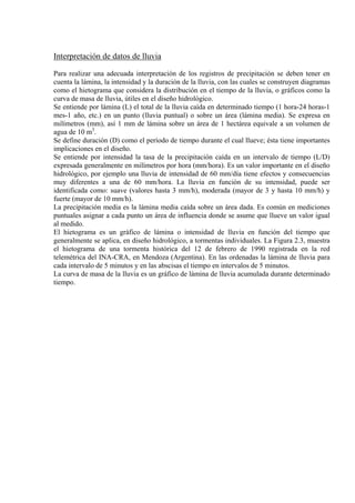 Interpretación de datos de lluvia
Para realizar una adecuada interpretación de los registros de precipitación se deben tener en
cuenta la lámina, la intensidad y la duración de la lluvia, con las cuales se construyen diagramas
como el hietograma que considera la distribución en el tiempo de la lluvia, o gráficos como la
curva de masa de lluvia, útiles en el diseño hidrológico.
Se entiende por lámina (L) el total de la lluvia caída en determinado tiempo (1 hora-24 horas-1
mes-1 año, etc.) en un punto (lluvia puntual) o sobre un área (lámina media). Se expresa en
milímetros (mm), así 1 mm de lámina sobre un área de 1 hectárea equivale a un volumen de
agua de 10 m3
.
Se define duración (D) como el período de tiempo durante el cual llueve; ésta tiene importantes
implicaciones en el diseño.
Se entiende por intensidad la tasa de la precipitación caída en un intervalo de tiempo (L/D)
expresada generalmente en milímetros por hora (mm/hora). Es un valor importante en el diseño
hidrológico, por ejemplo una lluvia de intensidad de 60 mm/día tiene efectos y consecuencias
muy diferentes a una de 60 mm/hora. La lluvia en función de su intensidad, puede ser
identificada como: suave (valores hasta 3 mm/h), moderada (mayor de 3 y hasta 10 mm/h) y
fuerte (mayor de 10 mm/h).
La precipitación media es la lámina media caída sobre un área dada. Es común en mediciones
puntuales asignar a cada punto un área de influencia donde se asume que llueve un valor igual
al medido.
El hietograma es un gráfico de lámina o intensidad de lluvia en función del tiempo que
generalmente se aplica, en diseño hidrológico, a tormentas individuales. La Figura 2.3, muestra
el hietograma de una tormenta histórica del 12 de febrero de 1990 registrada en la red
telemétrica del INA-CRA, en Mendoza (Argentina). En las ordenadas la lámina de lluvia para
cada intervalo de 5 minutos y en las abscisas el tiempo en intervalos de 5 minutos.
La curva de masa de la lluvia es un gráfico de lámina de lluvia acumulada durante determinado
tiempo.
 