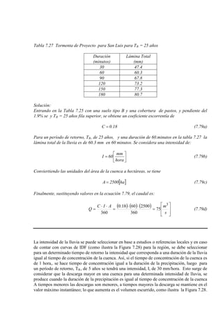 Tabla 7.27 Tormenta de Proyecto para San Luis para TR = 25 años
Duración
(minutos)
Lámina Total
(mm)
30 47.4
60 60.3
90 67.8
120 73.2
150 77.3
180 80.7
Solución:
Entrando en la Tabla 7.25 con una suelo tipo B y una cobertura de pastos, y pendiente del
1.9% se y TR = 25 años fila superior, se obtiene un coeficiente escorrentía de
18.0C = (7.79a)
Para un período de retorno, TR, de 25 años, y una duración de 60.minutos en la tabla 7.27 la
lámina total de la lluvia es de 60.3 mm en 60 minutos. Se considera una intensidad de:




=
hora
mm
60I (7.79b)
Conviertiendo las unidades del área de la cuenca a hectáreas, se tiene
[ ]ha2500A = (7.79c)
Finalmente, sustituyendo valores en la ecuación 7.79, el caudal es:
( ) ( ) ( )








=
⋅⋅
=
⋅⋅
=
s
mAIC
Q
3
75
360
25006018.0
360
(7.79d)
La intensidad de la lluvia se puede seleccionar en base a estudios o referencias locales y en caso
de contar con curvas de IDF (como ilustra la Figura 7.28) para la región, se debe seleccionar
para un determinado tiempo de retorno la intensidad que corresponda a una duración de la lluvia
igual al tiempo de concentración de la cuenca. Así, si el tiempo de concentración de la cuenca es
de 1 hora,. se hace tiempo de concentración igual a la duración de la precipitación, luego para
un período de retorno, TR, de 5 años se tendrá una intensidad, I, de 30 mm/hora. Esto surge de
considerar que la descarga mayor en una cuenca para una determinada intensidad de lluvia, se
produce cuando la duración de la precipitación es igual al tiempo de concentración de la cuenca
A tiempos menores las descargas son menores, a tiempos mayores la descarga se mantiene en el
valor máximo instantáneo; lo que aumenta es el volumen escurrido, como ilustra la Figura 7.28.
 