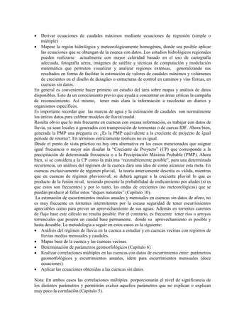 • Derivar ecuaciones de caudales máximos mediante ecuaciones de regresión (simple o
múltiple)
• Mapear la región hidrológica y meteorológicamente homogénea, donde sea posible aplicar
las ecuaciones que se obtengan de la cuenca con datos. Los estudios hidrológicos regionales
pueden realizarse actualmente con mayor celeridad basado en el uso de cartografía
adecuada, fotografía aérea, imágenes de satélite y técnicas de computación y modelación
matemática que permiten visualizar y analizar regiones extensas, generalizando sus
resultados en forma de facilitar la estimación de valores de caudales máximos y volúmenes
de crecientes en el diseño de desagües o estructuras de control en caminos y vías férreas, en
cuencas sin datos.
En general es conveniente hacer primero un estudio del área sobre mapas y análisis de datos
disponibles. Esto da un conocimiento previo que ayuda a concentrar en áreas críticas la campaña
de reconocimiento. Así mismo, tener más clara la información a recolectar en diarios y
organismos específicos.
Es importante recordar que las marcas de agua y la estimación de caudales son normalmente
los únicos datos para calibrar modelos de lluvia/caudal.
Resulta obvio que lo más frecuente en cuencas con escasa información, es trabajar con datos de
lluvia, ya sean locales o generados con transposición de tormentas o de curvas IDF. Ahora bien,
generada la PMP una pregunta es: ¿Es la PMP equivalente a la creciente de proyecto de igual
período de retorno?. En términos estrictamente teóricos no es igual.
Desde el punto de vista práctico no hay otra alternativa en los casos mencionados que asignar
igual frecuencia o mejor aún diseñar la “Creciente de Proyecto” (CP) que corresponde a la
precipitación de determinada frecuencia o a la Precipitación Máxima Probable (PMP). Ahora
bien, si se considera a la CP como la máxima “razonablemente posible”, para una determinada
recurrencia, un análisis del régimen de la cuenca dará una idea de como alcanzar esta meta. En
cuencas exclusivamente de régimen pluvial, la teoría anteriomente descrita es válida, mientras
que en cuencas de régimen pluvionival, se deberá agregar a la creciente pluvial lo que es
producto de la fusión nival, teniendo presente la probabilidad de endicamiento por aludes (si es
que estos son frecuentes) y por lo tanto, las ondas de crecientes (no meteorológicas) que se
puedan producir al fallar estos “diques naturales” (Capítulo 10).
La estimación de escurrimientos medios anuales y mensuales en cuencas sin datos de aforo, no
es muy frecuente en torrentes intermitentes por la escasa seguridad de tener escurrimientos
apreciables como para prever un aprovechamiento de sus aguas. Además en torrentes carentes
de flujo base este cálculo no resulta posible. Por el contrario, es frecuente tener ríos o arroyos
torrenciales que poseen un caudal base permanente, donde su aprovechamiento es posible y
hasta deseable. La metodología a seguir en estos casos es la siguiente:
• Análisis del régimen de lluvia en la cuenca a estudiar y en cuencas vecinas con registros de
lluvias medias mensuales y caudales.
• Mapas base de la cuenca y las cuencas vecinas.
• Determinación de parámetros geomorfológicos (Capítulo 6)
• Realizar correlaciones múltiples en las cuencas con datos de escurrimiento entre: parámetros
geomorfológicos y escurrimientos anuales, idem para escurrimientos mensuales (doce
ecuaciones).
• Aplicar las ecuaciones obtenidas a las cuencas sin datos.
Nota: En ambos casos las correlaciones múltiples porporcionarán el nivel de significancia de
los distintos parámetros y permitirán excluir aquellos parámetros que no explican o explican
muy poco la correlación (Capitulo 5).
 