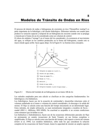 8
Modelos de Tránsito de Ondas en Ríos
El proceso de tránsito de ondas o hidrogramas de crecientes en ríos (“Streamflow routing”) es
parte importante de la hidrológía y del diseño hidrológico. Diferentes métodos son usados para
predecir la variación espacial y temporal de un hidrograma de creciente cuando este se propaga
o transita por el tramo de un río considerado como un volumen de control.
El efecto de embalse (“storage”) en el tramo del río considerado y la resistencia al movimiento
del agua, se reflejan en los cambios producidos en la forma del hidrograma, cuando este se
mueve desde aguas arriba hacia aguas abajo. En la Figura 8.1 se ilustran estos conceptos.
Figura 8.1 Efectos del traslado de un hidrograma en un tramo AB de río
Los métodos empleados para este cálculo se clasifican en dos categorías fundamentales: los
hidrológicos y los hidráulicos.
Los hidrológicos, hacen uso de la ecuación de continuidad y desarrollan relaciones entre el
volumen embalsado en el tramo o volumen de control considerado y la descarga a la salida del
mismo. El flujo se calcula como una función del tiempo únicamente en un determinado lugar.
Estos métodos, de simple utilización, se usan normalmente integrados a modelos de lluvia –
caudal (HEC-1, ARHymo, HEC-HMS). Su exactitud es aceptable si no existen condiciones
como remansos que invalidan su uso.
Los hidráulicos o hidrodinámicos, hacen uso de las ecuaciones diferenciales parciales de flujo
no permanente en canales (ecuaciones de Saint Venant), en sus formas completas o
simplificadas. El flujo se calcula como una función del tiempo y del espacio a través del sistema
(Chow et al, 1994). Los modelos hidráulicos, sobre todo los que consideran la solución
completa de las ecuaciones de Saint-Venant, tienen la capacidad de simular un amplio espectro
 
