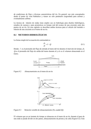 de condiciones de flujo y diversas características del río. En general, son más conceptuales
desde el punto de vista hidráulico y tienen un sólo parámetro (rugosidad) para estimar y
eventualmente calibrar.
La técnica de tránsito de ondas tiene amplio uso en hidrología para diseños hidrológicos,
estudios de cuencas y para pronósticos en tiempo real del avance de una creciente entre dos
puntos de un río. En este capítulo se describen ambas técnicas para el cálculo del traslado o
tránsito de una creciente en el tramo de un río.
8.1 METODOS HIDROLÓGICOS
La forma simple de la ecuación de continuidad es:
QI
dt
ds
−= (8.1)
Donde: I es el promedio del flujo de entrada al tramo del río durante el intervalo de tiempo, dt,
Q es el promedio del flujo de salida del tramo durante dt y ds es el volumen almacenado en el
tramo.
Figura 8.2 Almacenamiento en el tramo de un río
Figura 8.3 Relación variable de almacenamiento (S), caudal (Q)
El volumen que en un instante de tiempo se almacena en el tramo de un río, durante el paso de
una onda se puede dividir en dos partes, almacenamiento de prisma y de cuña (Figura 8.2). Este
 