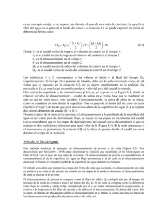 es un concepto simple, si se supone que durante el paso de una onda de creciente, la superficie
libre del agua no es paralela al fondo del canal. La ecuación 8.1 se puede expresar en forma de
diferencias finitas como:
( ) Dt
QQ
Dt
II
SS ⋅




 +
−⋅




 +
=−
22
2121
12 (8.2)
Donde: I1
I
es el caudal medio de ingreso al volumen de control en el tiempo 1.
2
S
es el caudal medio de ingreso al volumen de control en el tiempo 2.
1
S
es el almacenamiento en el tiempo 1.
2
Q
es el almacenamiento en el tiempo 2.
1
Q
es el caudal medio de salida del volumen de control en el tiempo 1.
2 es el caudal medio de salida del volumen de control en el tiempo 2
Los subíndices 1 y 2, corresponden a los valores al inicio y al final del tiempo Dt,
respectivamente. El tiempo Dt o período de tránsito, debe ser lo suficientemente corto, de tal
forma que lo supuesto en la ecuación 8.2, no se aparte sensiblemente de la realidad. En
particular si Dt, es muy largo, es posible perder el valor del pico del caudal de entrada.
Otro concepto importante y de connotaciones prácticas, se expresa en la Figura 8.3, donde la
relación variable de almacenamiento – caudal de salida en el tramo hace que la resultante de
esta no sea un valor único, sino variable. Consecuentemente, la curva de aforo no es única,
como se considera en ríos donde la superficie libre es paralela al fondo del río, sino un ciclo
repetitivo (“loop”), de modo que para una misma altura de la superficie del agua (h1) se repiten
dos valores diferentes de caudal (Q1 o Q2
Durante el paso de la onda de la creciente, el almacenamiento y la pendiente de la superficie del
agua en un tramo para un determinado flujo, es mayor en las etapas de incremento del caudal
(curva ascendente) que en las etapas de decrecimiento del caudal (curva descendente) lo que se
traduce en dos mediciones diferentes para igual valor de h (Figura 8.3). Si la onda desaparece y
el movimiento es permanente la relación h/Q es la línea de puntos donde el caudal no varía
durante el tiempo de la medición.
).
Método de Muskingum
Este método involucra el concepto de almacenamiento de prisma y de cuña (Figura 8.2). Fue
desarrollado por McCarthy, (
El método considera que durante las etapas del frente de onda que asciende, el almacenamiento de cuña
es positivo y se suma al de prisma; en cambio en las etapas de la onda en descenso, el almacenamiento
de cuña se sustrae al de prisma.
1938) para determinar la relación que manifiesta el río Muskingum en
Ohio (USA), con el paso de una onda de creciente. El almacenamiento de prisma es esencialmente el
correspondiente al de la superficie del agua en flujo permanente y el de cuña es el almacenamiento
adicional referente al verdadero perfil de la superficie del agua durante la creciente.
El almacenamiento de prisma se computa como el flujo de salida, Q, multiplicado por el tiempo de
traslado de la onda de crecida a través del tramo del río, K. El de cuña se computa como la diferencia
entre flujo de entrada y salida (I-Q), multiplicado por K y un factor adimensional de ponderación, X,
relativo a la importancia del flujo de entrada y de salida en el almacenamiento, S, dentro del tramo. Por
lo tanto, el método de Muskingum define el almacenamiento en el tramo, S, como una función lineal de
los almacenamientos ponderados de prisma más el de cuña, así:
 