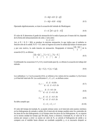 KXQKXIKQS −+= (8.3)
Operando algebraicamente, se tiene la ecuación del método de Muskingum:
( )[ ]XQXIKS −⋅+⋅= 1 (8.4)
El valor de X determina el grado de atenuación de la onda al pasar por el tramo del río; depende
de la forma del almacenamiento de cuña y varía entre:
5.0X0 ≤≤
Así, si X = 0; S = KQ, se produce la máxima atenuación, lo que indica que el embalse es
función sólo de la salida. Si X = 0.5, tanto el ingreso (I) como la salida (Q) tienen el mismo peso
y por este motivo, la onda transita sin atenuación. Despejando el término 




 +
2
21 QQ
de la
ecuación (8.2), se obtiene:





 −
−




 +
=




 +
Dt
SSIIQQ 122121
22
(8.5)
Combinando las ecuaciones 8.5 y 8.4 y resolviendo para Q2 se obtiene la ecuación de trabajo del
método:
1312212 QCICICQ ++= (8.6)
Los subíndices 1 y 2 en la ecuación (8.6), se refieren a los valores de los caudales I y Q al inicio
y al final del intervalo Dt. Los coeficientes C1, C2 y C3 se definen como:
DtXKK
DtXK
C
⋅+⋅−
−⋅
−=
5.0
5.0
1 (8.7)
DtXKK
DtXK
C
⋅+⋅−
⋅+⋅
=
5.0
5.0
2 (8.8)
DtXKK
DtXKK
C
⋅+⋅−
⋅−⋅−
=
5.0
5.0
3 (8.9)
Se debe cumplir que
1CCC 321 =++ (8.10)
El valor del tiempo de traslado, K, se puede estimar como: a) el intervalo entre puntos similares
en los hidrogramas de entrada y salida; (b) el intervalo de tiempo medido entre los centroides de
las áreas de los dos hidrogramas; (c) el tiempo entre los picos de los hidrogramas. K, se expresa
en la misma unidad de tiempo que Dt (días, horas o minutos). Estimado K, el valor de X se
estima por ensayo y error: se asume un valor de X, se calcula el hidrograma de salida y se
compara con el medido hasta obtener un resultado aceptable y, si es necesario después se
( )QIKXKQS −⋅+=
 