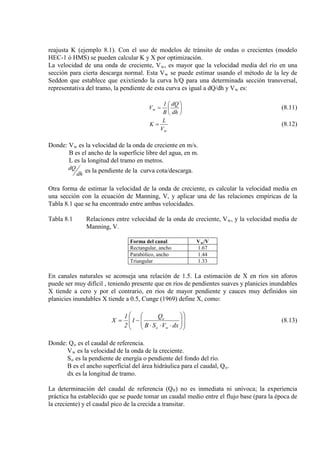 reajusta K (ejemplo 8.1). Con el uso de modelos de tránsito de ondas o crecientes (modelo
HEC-1 ó HMS) se pueden calcular K y X por optimización.
La velocidad de una onda de creciente, Vw, es mayor que la velocidad media del río en una
sección para cierta descarga normal. Esta Vw se puede estimar usando el método de la ley de
Seddon que establece que exixtiendo la curva h/Q para una determinada sección transversal,
representativa del tramo, la pendiente de esta curva es igual a dQ/dh y Vw es:






=
dh
dQ
B
1
Vw (8.11)
wV
L
K = (8.12)
Donde: Vw
B es el ancho de la superficie libre del agua, en m.
es la velocidad de la onda de creciente en m/s.
L es la longitud del tramo en metros.
dh
dQ es la pendiente de la curva cota/descarga.
Otra forma de estimar la velocidad de la onda de creciente, es calcular la velocidad media en
una sección con la ecuación de Manning, V, y aplicar una de las relaciones empíricas de la
Tabla 8.1 que se ha encontrado entre ambas velocidades.
Tabla 8.1 Relaciones entre velocidad de la onda de creciente, Vw, y la velocidad media de
Manning, V.
Forma del canal Vw/V
Rectangular, ancho 1.67
Parabólico, ancho 1.44
Triangular 1.33
En canales naturales se aconseja una relación de 1.5. La estimación de X en ríos sin aforos
puede ser muy difícil , teniendo presente que en ríos de pendientes suaves y planicies inundables
X tiende a cero y por el contrario, en ríos de mayor pendiente y cauces muy definidos sin
planicies inundables X tiende a 0.5, Cunge (1969) define X, como:














⋅⋅⋅
−=
dxVSB
Q
1
2
1
X
wo
o
(8.13)
Donde: Qo
V
es el caudal de referencia.
w
S
es la velocidad de la onda de la creciente.
o
B es el ancho superficial del área hidráulica para el caudal, Q
es la pendiente de energía o pendiente del fondo del río.
o
dx es la longitud de tramo.
.
La determinación del caudal de referencia (Q0) no es inmediata ni unívoca; la experiencia
práctica ha establecido que se puede tomar un caudal medio entre el flujo base (para la época de
la creciente) y el caudal pico de la crecida a transitar.
 