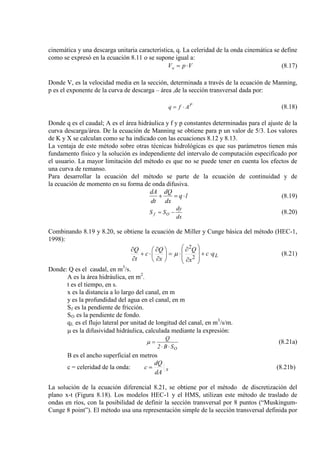cinemática y una descarga unitaria característica, q. La celeridad de la onda cinemática se define
como se expresó en la ecuación 8.11 o se supone igual a:
VpVw ⋅= (8.17)
Donde V, es la velocidad media en la sección, determinada a través de la ecuación de Manning,
p es el exponente de la curva de descarga – área ,de la sección transversal dada por:
P
Afq ⋅= (8.18)
Donde q es el caudal; A es el área hidráulica y f y p constantes determinadas para el ajuste de la
curva descarga/área. De la ecuación de Manning se obtiene para p un valor de 5/3. Los valores
de K y X se calculan como se ha indicado con las ecuaciones 8.12 y 8.13.
La ventaja de este método sobre otras técnicas hidrológicas es que sus parámetros tienen más
fundamento físico y la solución es independiente del intervalo de computación especificado por
el usuario. La mayor limitación del método es que no se puede tener en cuenta los efectos de
una curva de remanso.
Para desarrollar la ecuación del método se parte de la ecuación de continuidad y de
la ecuación de momento en su forma de onda difusiva.
lq
dx
dQ
dt
dA
⋅=+ (8.19)
dx
dy
SS Of −= (8.20)
Combinando 8.19 y 8.20, se obtiene la ecuación de Miller y Cunge básica del método (HEC-1,
1998):
Lqc
x
Q
x
Q
c
t
Q
⋅+








∂
∂
⋅=





∂
∂
⋅+
∂
∂
2
2
µ (8.21)
Donde: Q es el caudal, en m3
A es la área hidráulica, en m
/s.
2
t es el tiempo, en s.
.
x es la distancia a lo largo del canal, en m
y es la profundidad del agua en el canal, en m
Sf
S
es la pendiente de fricción.
O
q
es la pendiente de fondo.
L es el flujo lateral por unitad de longitud del canal, en m3
µ es la difusividad hidráulica, calculada mediante la expresión:
/s/m.
OSB2
Q
⋅⋅
=µ (8.21a)
B es el ancho superficial en metros
c = celeridad de la onda: x
dA
dQ
c = (8.21b)
La solución de la ecuación diferencial 8.21, se obtiene por el método de discretización del
plano x-t (Figura 8.18). Los modelos HEC-1 y el HMS, utilizan este método de traslado de
ondas en ríos, con la posibilidad de definir la sección transversal por 8 puntos (“Muskingum-
Cunge 8 point”). El método usa una representación simple de la sección transversal definida por
 