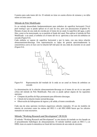 8 puntos para cada tramo del río. El método no tiene en cuenta efectos de remanso y no debe
usarse en estos casos.
Método de Puls Modificado
Es un método desarrollado fundamentalmente para embalses de superficie horizontal (“level
pool routing”) que se puede aplicar en el caso de ríos, pero con precauciones (Capítulo 9).
Durante el paso de una onda de crecida por el tramo de un canal, la superficie del agua, a pelo
libre, como se ha mencionado, no es paralela al fondo del canal. Para aplicar el método de Puls
Modificado a un canal, el embalse en el tramo del río se aproxima a una serie de embalses en
cascada (Figura 8.6).
Cada embalse se supone de superficie horizontal y por lo tanto, con una única relación
almacenamiento/descarga. Esta representación es capaz de generar aproximadamente la
característica curva en lazo con la relación Q/S del paso de una onda de creciente en un canal
(Figura 8.4).
Figura 8.6 Representación del traslado de la onda en un canal en forma de embalses en
cascada
La determinación de la relación almacenamiento/descarga en el tramo de un río es una parte
crítica del método de Puls Modificado. Para esto se puede aplicar alguna de las siguientes
opciones:
• Cómputo de perfiles de flujo permanente para diferentes descargas.
• Cálculo de la relación tirante normal/descarga.
• Observación de hidrogramas de ingreso y de salida, al tramo considerado.
Cada una de estas opciones involucra engorrosos cálculos manuales. El uso de modelos de
tránsito de crecientes como las rutinas del HEC-1 o del HEC-HMS hacen que los cálculos
manuales no sean necesarios.
Método “Working Research and Development” (W.R.D)
El método “Working Research and Development” es otra técnica de traslado en ríos basado en
el procedimiento hidrológico de almacenamiento. El método también usado en HEC-1 y en
HMS, tiene en cuenta la naturaleza no lineal del movimiento de una onda de creciente.
 