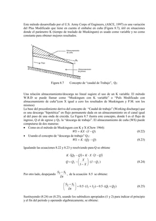 Este método desarrollado por el U.S. Army Corps of Engineers, (ASCE, 1997) es una variación
del Plus Modificado que tiene en cuenta el embalse en cuña (Figura 8.7), útil en situaciones
donde el parámetro K (tiempo de traslado de Muskingum) es usado como variable y no como
constante para obtener mejores resultados.
Figura 8.7 Concepto de “caudal de Trabajo”, QT
Una relación almacenamiento/descarga no lineal sugiere el uso de un K variable. El método
W.R.D se puede llamar como “Muskingum con K variable” o “Puls Modificado con
almacenamiento de cuña”(con X igual a cero los resultados de Muskingum y P.M. son los
mismos)
La base del procedimiento deriva del concepto de “Caudal de trabajo” (Working discharge) que
es una descarga “hipotética” en flujo permanente dada en un almacenamiento en el canal igual
al del paso de una onda de crecida. La Figura 8.7 ilustra este concepto, donde I es el flujo de
ingreso, Q el de egreso y QT
• Como en el método de Muskingum con K y X (Chow 1964):
la “descarga de trabajo”. El almacenamiento de cuña (WS) puede
computarse de dos maneras:
)( QIKXWS −⋅= (8:22)
• Usando el concepto de “descarga de trabajo” QT
)( QQKWS T −⋅=
:
(8.23)
Igualando las ecuaciones 8.22 y 8.23 y resolviendo para Q se obtiene
( ) ( )QIXKQQK T −⋅⋅=−⋅
)(
1
TT QI
X
X
QQ −⋅





−
−= (8.24)
Por otro lado, despejando
Dt
SS 12 −
, de la ecuación 8.5 se obtiene:
)(5.0)(5.0 2121
12 QQII
Dt
SS
+⋅−+⋅=




 −
(8.25)
Sustituyendo (8.24) en (8.25), usando los subíndices apropiados (1 y 2) para indicar el principio
y el fin del período y operando algebraicamente, se obtiene:
 