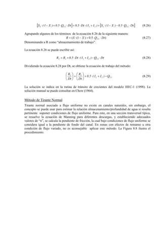 [ ] [ ]DtQ5.0)X1(S)II(Dt5.0DtQ5.0)X1(S 1T1212T2 ⋅⋅−−⋅++⋅⋅=⋅⋅+−⋅ (8.26)
Agrupando algunos de los términos de la ecuación 8.26 de la siguiente manera:
)5.0)1(( 2 DtQXSR T ⋅⋅+−⋅= (8.27)
Denominando a R como “almacenamiento de trabajo”.
La ecuación 8.26 se puede escribir así:
DtQ)II(Dt5.0RR 1T2112 ⋅−+⋅⋅+= (8.28)
Dividiendo la ecuación 8.28 por Dt, se obtiene la ecuación de trabajo del método:
1T21
12
Q)II(5.0
Dt
R
Dt
R
−+⋅+





=





(8.29)
La solución se indica en la rutina de tránsito de crecientes del modelo HEC-1 (1998). La
solución manual se puede consultar en Chow (1964).
Método de Tirante Normal
Tirante normal asociado a flujo uniforme no existe en canales naturales, sin embargo, el
concepto se puede usar para estimar la relación almacenamiento/profundidad de agua si resulta
pertinente suponer condiciones de flujo uniforme. Para esto, en una sección transversal típica,
se resuelve la ecuación de Manning para diferentes descargas, y estableciendo adecuados
valores de “n”, se calcula la pendiente de fricción, la cual bajo condiciones de flujo uniforme se
considera igual a la pendiente de fondo del canal. En zonas con efectos de remanso u otra
condición de flujo variado, no es aconsejable aplicar este método. La Figura 8.8 ilustra el
procedimiento.
 