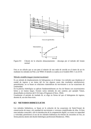 Figura 8.8 Cálculo de la relación almacenamiento – descarga por el método del tirante
normal
Este es un cálculo que se usa para el tránsito de una onda de crecida en el tramo de un río
mediante los métodos de Puls y de WRD. El detalle se explica en el modelo HEC-1 en el CD.
Método straddle/stagger (montar/escalonar)
Es un método de desplazamiento de hidrogramas en el tiempo. Los métodos que desplazan el
caudal de ingreso a un tramo del río (en algunos casos dan resultados satisfactorios),
generalmente, no se basan en relaciones matemáticas de movimiento o en las ecuaciones de
continuidad.
En la práctica hidrológica se aplican fundamentalmente en ríos de llanura con escurrimientos
lentos y en tramos largos. Existen varios métodos de este carácter, por ejemplo Tatum,
desarrollados en distritos del U.S.Corps of Engineers (Chow, 1964).
Usualmente el período de traslado dt, se elige en forma tal que el hidrograma de ingreso,
durante dt, sea una línea recta.
8.2 METODOS HIDRÁULICOS
Los métodos hidráulicos, se basan en la solución de las ecuaciones de Saint-Venant de
conservación de masa y de cantidad de movimiento o versiones simplificadas de ellas. Si bien
eran métodos conocidos, sólo la introducción de la computación digital, su avance en capacidad
y velocidad, permitieron el uso de los métodos hidráulicos de tránsito de crecientes en ríos, en
forma práctica dentro del diseño hidrológico profesional (Henderson, 1966).
 