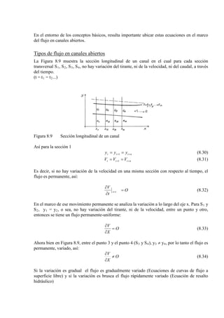 En el entorno de los conceptos básicos, resulta importante ubicar estas ecuaciones en el marco
del flujo en canales abiertos.
Tipos de flujo en canales abiertos
La Figura 8.9 muestra la sección longitudinal de un canal en el cual para cada sección
transversal S1, S2, S3, S4
(t = t
, no hay variación del tirante, ni de la velocidad, ni del caudal, a través
del tiempo.
1 = t2...)
Figura 8.9 Sección longitudinal de un canal
Así para la sección 1
nttt yyy ++ == 1 (8.30)
nttt VVV ++ == 1 (8.31)
Es decir, si no hay variación de la velocidad en una misma sección con respecto al tiempo, el
flujo es permanente, así:
O
t
V
ix =
∂
∂
= (8.32)
En el marco de ese movimiento permanente se analiza la variación a lo largo del eje x. Para S1 y
S2, y1 = y2, o sea, no hay variación del tirante, ni de la velocidad, entre un punto y otro,
entonces se tiene un flujo permanente-uniforme:
O
X
V
=
∂
∂
(8.33)
Ahora bien en Figura 8.9, entre el punto 3 y el punto 4 (S3 y S4), y3 ≠ y4
O
X
V
≠
∂
∂
, por lo tanto el flujo es
permanente, variado, así:
(8.34)
Si la variación es gradual el flujo es gradualmente variado (Ecuaciones de curvas de flujo a
superficie libre) y si la variación es brusca el flujo rápidamente variado (Ecuación de resalto
hidráulico)
 