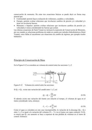 conservación de momento. De estas tres ecuaciones básicas se puede decir en forma muy
general que:
• Continuidad: permite hacer evaluación de volúmenes, caudales y velocidades.
• Energía: permite evaluar relaciones que involucren cambios de presión y/o velocidad y/o
áreas sin involucrar fuerzas.
• Momento o Impulso: permite evaluar relaciones que involucren cambios de presión y/o
velocidad y/o áreas considerando las fuerzas que actúan.
Las clásicas ecuaciones de Saint Venant no incluyen la expresión de Conservación de Momento,
por eso cuando se solucionan problemas de ondas en canales por métodos hidrodinámicos (Saint
Venant), estos fallan al encontrarse con situaciones de cambio de régimen, por ejemplo resalto
hidráulico.
Principio de Conservación de Masa
En la Figura 8.12 se considera un volumen de control entre las secciones 1 y 2
Figura 8.12 Volumen de control entre las secciones
Si Q1 ≠ Q2 existe una variación del caudal entre 1 y 2, así
DX
X
Q
QQ
∂
∂
=− 12 (8.38)
Si además existe una variación del tirante con relación al tiempo, el volumen de agua en el
tramo considerado varía, entonces:
DX
t
h
BVV 12
∂
∂
=− (8.39)
Como el agua se considera en este caso incomprimible, la variación de la descarga (Q2 - Q1)
entre 1 y 2 es igual a la variación del volumen (V2 - V1) en el tramo con signo contrario. Si Q2
es mayor que Q1 ese aumento se hace a expensas de una pérdida de volumen en el tramo de
control. Entonces:
 
