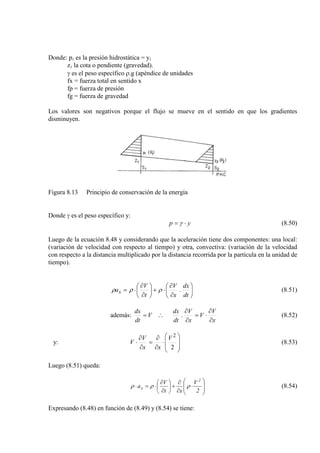 Donde: pi es la presión hidrostática = y
z
i
i
γ es el peso específico ρ.g (apéndice de unidades
la cota o pendiente (gravedad).
fx = fuerza total en sentido x
fp = fuerza de presión
fg = fuerza de gravedad
Los valores son negativos porque el flujo se mueve en el sentido en que los gradientes
disminuyen.
Figura 8.13 Principio de conservación de la energía
Donde γ es el peso específico y:
yp ⋅= γ (8.50)
Luego de la ecuación 8.48 y considerando que la aceleración tiene dos componentes: una local:
(variación de velocidad con respecto al tiempo) y otra, convectiva: (variación de la velocidad
con respecto a la distancia multiplicado por la distancia recorrida por la partícula en la unidad de
tiempo).






∂
∂
⋅+





∂
∂
⋅=
dt
dx
x
V
t
V
ax .ρρρ (8.51)
además:
x
V
V
x
V
dt
dx
V
dt
dx
∂
∂
⋅=
∂
∂
∴= . (8.52)
y:








⋅
∂
∂
=
∂
∂
⋅
2
2
V
xx
V
V (8.53)
Luego (8.51) queda:








⋅
∂
∂
+





∂
∂
⋅=⋅
2
V
xt
V
a
2
x ρρρ (8.54)
Expresando (8.48) en función de (8.49) y (8.54) se tiene:
 