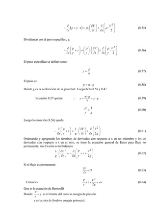 ( ) 







⋅
∂
∂
+





∂
∂
⋅=⋅+
∂
∂
−
2
2
V
xt
V
zp
x
ρργ (8.55)
Dividiendo por el peso específico, γ:








⋅
∂
∂
+





∂
∂
⋅





=





+
∂
∂
−
2
2
V
xt
V
z
p
x γ
ρ
γ
ρ
γ
(8.56)
El peso específico se define como:
∀
=
p
γ (8.57)
El peso es:
gmp ⋅= (8.58)
Donde g es la aceleración de la gravedad. Luego de la 8.58 y 8.47
Ecuación 8.57 queda: g
gm
⋅=
∀
⋅
=∴ ργ (8.59)
g
1
=
γ
ρ
(8.60)
Luego la ecuación (8.56) queda:








∂
∂
+





∂
∂
⋅=





+
∂
∂
−
g
V
xt
V
g
z
p
x 2
1 2
γ
(8.61)
Ordenando y agrupando los términos de derivadas con respecto a x en un miembro y los de
derivadas con respecto a t en el otro, se tiene la ecuación general de Euler para flujo no
permanente, sin fricción ni turbulencia:








++
∂
∂
−=





∂
∂
⋅
g
V
z
P
xt
V
g 2
1 2
γ
(8.62)
Si el flujo es permanente:
O
t
V
=
∂
∂
(8.63)
Entonces cte
g2
V
z
P 2
=++
γ
(8.64)
Que es la ecuación de Bernoulli
Donde: y
P
=
γ
es el tirante del canal o energía de presión.
z es la cota de fondo o energía potencial.
 