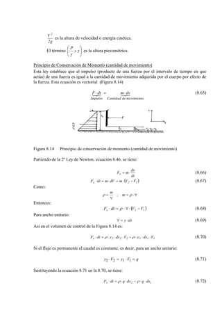 g2
V 2
es la altura de velocidad o energía cinética.
El término 





+ z
P
γ
es la altura piezométrica.
Principio de Conservación de Momento (cantidad de movimiento)
Esta ley establece que el impulso (producto de una fuerza por el intervalo de tiempo en que
actúa) de una fuerza es igual a la cantidad de movimiento adquirida por el cuerpo por efecto de
la fuerza. Esta ecuación es vectorial (Figura 8.14)

movimientodeCantidadImpulso
dvmdtF ⋅=⋅ (8.65)
Figura 8.14 Principio de conservación de momento (cantidad de movimiento)
Partiendo de la 2º Ley de Newton, ecuación 8.46, se tiene:
dt
dv
mFx ⋅= (8.66)
( )12x VVmdVmdtF −⋅=⋅=⋅ (8.67)
Como:
∀⋅=
∀
= ρρ m;
m
Entonces:
( )12 VVdtFx −⋅∀⋅=⋅ ρ (8.68)
Para ancho unitario:
dxy ⋅=∀ (8.69)
Así en el volumen de control de la Figura 8.14 es:
111222x VdxyVdxydtF ⋅⋅⋅−⋅⋅⋅=⋅ ρρ (8.70)
Si el flujo es permanente el caudal es constante, es decir, para un ancho unitario:
qVyVy =⋅=⋅ 1122 (8.71)
Sustituyendo la ecuación 8.71 en la 8.70, se tiene:
12x dxqdxqdtF ⋅⋅−⋅⋅=⋅ ρρ (8.72)
 