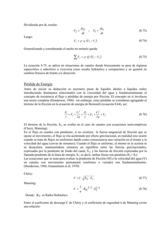 Dividiendo por dt, resulta:
dt
dx
V
dt
dx
V 1
1
2
2 ; == (8.73)
Luego:
( )12x VVqF −⋅⋅= ρ (8.74)
Generalizando y considerando el ancho no unitario queda:
( )∑ −⋅⋅= 12x VVQF ρ (8.75)
La ecuación 8.75, se aplica en situaciones de canales donde bruscamente se pasa de régimen
supercrítico a subcrítico o viceversa (caso resalto hidráulico y compuertas) y en general en
cambios bruscos de tirante y/o dirección.
Pérdida de Energía
Antes de iniciar su deducción es necesario pasar de líquidos ideales a líquidos reales
introduciendo fenómenos relacionados con la viscosidad del agua y fundamentalmente el
concepto de resistencia al flujo y pérdidas de energía por fricción. El concepto en sí involucra
una teoría completa (Henderson, 1966) sin embargo, estas pérdidas se consideran agregando el
término de la fricción en la ecuación de energía de Bernoulli (ecuación 8.64), así:
f
2
2
2
2
2
1
1
1
S
g2
V
Z
P
g2
V
Z
P
+++=++
γγ
(8.76)
El término de la fricción, Sf
En el flujo en canales con pendiente, si no existiera la fuerza tangencial de fricción que se
opone al movimiento, el flujo se iría acelerando por efecto gravitacional, en realidad esto ocurre
cuando se trata de flujos no uniformes dando como consecuencia una variación en el tirante y la
velocidad del agua (curvas de remanso). Cuando el flujo es uniforme, el mismo ni se acelera ni
se desacelera, manteniéndose entonces un equilibrio entre las fuerzas gravitacionales,
expresadas por la pendiente de fondo del canal, S
, se evalúa en el caso de canales con ecuaciones semi-empíricas
(Chezy, Manning).
o, y las fuerzas de fricción expresadas por la
llamada pendiente de la línea de energía, Sf, es decir, ambas líneas son paralelas (So= Sf
Las ecuaciones que se usan para evaluar la pendiente de fricción (Sf) o la velocidad del agua (V)
en canales con movimiento permanente (uniforme o variado) son fundamentalmente.
(Henderson, 1966; Gunaratnam et al, 1970)
)
Chézy:
fH SRCV ⋅⋅= (8.77)
Manning:
2/13/21
fH SR
n
V ⋅⋅= (8.78)
Donde: RH es Radio Hidráulico
Entre el coeficiente de descarga C de Chézy y el coeficiente de rugosidad n de Manning existe
una relación:
 