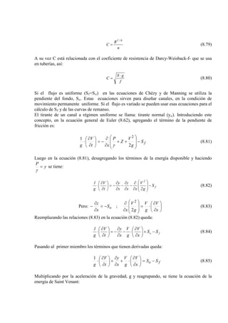 n
R
C
6/1
= (8.79)
A su vez C está relacionada con el coeficiente de resistencia de Darcy-Weisback-f- que se usa
en tuberías, así:
f
g8
C
⋅
= (8.80)
Si el flujo es uniforme (Sf=So) en las ecuaciones de Chézy y de Manning se utiliza la
pendiente del fondo, So. Estas ecuaciones sirven para diseñar canales, en la condición de
movimiento permanente uniforme. Si el flujo es variado se pueden usar esas ecuaciones para el
cálculo de Sf
El tirante de un canal a régimen uniforme se llama: tirante normal (y
y de las curvas de remanso.
o). Introduciendo este
concepto, en la ecuación general de Euler (8.62), agregando el término de la pendiente de
fricción es:
fS
g
V
Z
P
xt
V
g
−








++
∂
∂
−=





∂
∂
⋅
2
1 2
γ
(8.81)
Luego en la ecuación (8.81), desagregando los términos de la energía disponible y haciendo
y
P
=
γ
se tiene:
f
2
S
g2
V
xx
z
x
y
t
V
g
1
−








∂
∂
−
∂
∂
−
∂
∂
−=





∂
∂
⋅ (8.82)
Pero: 





∂
∂
⋅=








∂
∂
−=
∂
∂
−
x
V
g
V
g
V
x
S
x
z
o
2
;
2
(8.83)
Reemplazando las relaciones (8.83) en la ecuación (8.82) queda:
fo SS
x
V
g
V
x
y
t
V
g
1
−+





∂
∂
⋅−
∂
∂
−=





∂
∂
⋅ (8.84)
Pasando al primer miembro los términos que tienen derivadas queda:
fo SS
x
V
g
V
x
y
t
V
g
−=





∂
∂
⋅+
∂
∂
+





∂
∂
⋅
1
(8.85)
Multiplicando por la aceleración de la gravedad, g y reagrupando, se tiene la ecuación de la
energía de Saint Venant:
 