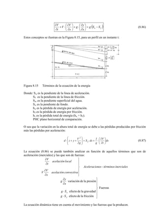 ( )fo SSg
x
y
g
x
V
V
t
V
−=





∂
∂
⋅+





∂
∂
⋅+
∂
∂
(8.86)
Estos conceptos se ilustran en la Figura 8.15, para un perfil en un instante t:
Figura 8.15 Términos de la ecuación de la energía
Donde: Sa
S
es la pendiente de la línea de aceleración.
f
S
es la pendiente de la línea de fricción.
w
S
es la pendiente superficial del agua.
o
h
es la pendiente de fondo.
a
h
es la pérdida de energía por aceleración.
f
h
es la pérdida de energía por fricción.
t es la pérdida total de energía (ha + hf
PHC plano horizontal de comparación.
).
O sea que la variación en la altura total de energía se debe a las pérdidas producidas por fricción
más las pérdidas por aceleración:
dx
t
V
g
1
dxS
g2
V
yzd f
2






∂
∂
⋅+=








++⋅ (8.87)
La ecuación (8.86) se puede también analizar en función de aquellos términos que son de
aceleración (inerciales) y las que son de fuerzas:
inercialestérminos-nesAceleracio
convectivaacelación
x
V
V
localacelación
t
V







∂
∂
∂
∂
Fuerzas
fricciónladeefecto
gravedadladeefecto
presiónladenvariació







⋅
⋅
∂
∂
f
o
Sg
Sg
x
y
g
La ecuación dinámica tiene en cuenta el movimiento y las fuerzas que la producen.
 
