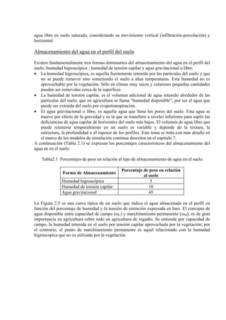 agua libre en suelo saturado, considerando su movimiento vertical (infiltración-percolación) y
horizontal.
Almacenamiento del agua en el perfil del suelo
Existen fundamentalmente tres formas dominantes del almacenamiento del agua en el perfil del
suelo: humedad higroscópica ; humedad de tensión capilar y agua gravitacional o libre.
• La humedad higroscópica, es aquella fuertemente retenida por las partículas del suelo y que
no se puede remover sino sometiendo el suelo a altas temperaturas. Esta humedad no es
aprovechable por la vegetación. Sólo en climas muy secos y calurosos pequeñas cantidades
pueden ser removidas cerca de la superficie.
• La humedad de tensión capilar, es el volumen adicional de agua retenido alrededor de las
partículas del suelo, que en agricultura se llama “humedad disponible”, por ser el agua que
puede ser extraída del suelo por evapotranspiración.
• El agua gravitacional o libre, es aquella agua que llena los poros del suelo. Esta agua se
mueve por efecto de la gravedad y es la que se transfiere a niveles inferiores para suplir las
deficiencias de agua capilar de horizontes del suelo más bajos. El volumen de agua libre que
puede retenerse temporalmente en un suelo es variable y depende de la textura, la
estructura, la profundidad o el espesor de los perfiles. Este tema se trata con más detalle en
el marco de los modelos de simulación continua descritos en el capitulo 7.
A continuación (Tabla 2.1) se expresan los porcentajes característicos del almacenamiento del
agua en en el suelo.
Tabla2.1 Porcentajes de peso en relación al tipo de almacenamiento de agua en el suelo
Forma de Almacenamiento
Porcentaje de peso en relación
al suelo
Humedad higroscópica 5
Humedad de tensión capilar 10
Agua gravitacional 45
La Figura 2.5 es una curva típica de un suelo que indica el agua almacenada en el perfil en
función del porcentaje de humedad y la tensión de retención expresada en bars. El concepto de
agua disponible entre capacidad de campo (ωC) y marchitamiento permanente (ωM), es de gran
importancia en agricultura sobre todo en agricultura de regadío. Se entiende por capacidad de
campo, la humedad retenida en el suelo por tensión capilar aprovechada por la vegetación; por
el contrario, el punto de marchitamiento permanente es aquel relacionado con la humedad
higróscopica que no es utilizada por la vegetación.
 
