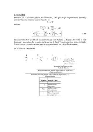 Continuidad
Partiendo de la ecuación general de continuidad, 8.42, para flujo no permanente variado y
considerando que para una sección el caudal es:
VAQ ⋅=
Se tiene:
Oq
t
h
B
x
)VA(
x =+





∂
∂
⋅+
∂
⋅∂
0q
t
h
B
x
A
V
x
V
A x =+





∂
∂
⋅+





∂
∂
⋅+





∂
∂
⋅ (8.88)
Las ecuaciones 8.86 y 8.88 son las ecuaciones de Saint Venant. La Figura 8.16 ilustra la onda
dinámica y cinemática. La ecuación de la energía de Saint Venant generaliza las posibilidades
de movimiento en canales y sus respectivos tipos de ondas, por esto se la expresa así:
De la ecuación 8.86 se tiene
4 3 2 1
  
  
  

dinámicaOnda
tayxarespectoVdevariaciónpresión,fricción,Gravedad,
icacuasidinámOnda
x,arespectoVdevariaciónpresión,fricción,Gravedad,
difusióndeOnda
presión,yfricciónGravedad,
cinemáticaOnda
fricción,yGravedad
)SS(g
x
y
g
x
V
V
t
V
fO −⋅=





∂
∂
⋅+





∂
∂
⋅+
∂
∂
término tipo de Flujo
1 Permanente
uniforme
2 y 3 Permanente
no uniforme
4 No permanente
no uniforme
 
