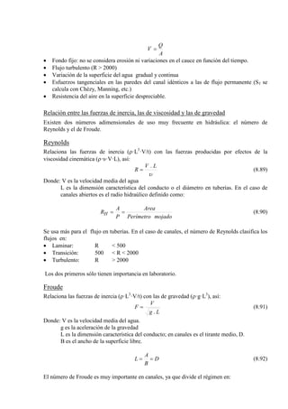A
Q
V =
• Fondo fijo: no se considera erosión ni variaciones en el cauce en función del tiempo.
• Flujo turbulento (R > 2000)
• Variación de la superficie del agua gradual y continua
• Esfuerzos tangenciales en las paredes del canal idénticos a las de flujo permanente (Sf
• Resistencia del aire en la superficie despreciable.
se
calcula con Chézy, Manning, etc.)
Relación entre las fuerzas de inercia, las de viscosidad y las de gravedad
Existen dos números adimensionales de uso muy frecuente en hidráulica: el número de
Reynolds y el de Froude.
Reynolds
Relaciona las fuerzas de inercia (ρ·L3
υ
LV
R
.
=
·V/t) con las fuerzas producidas por efectos de la
viscosidad cinemática (ρ·υ·V·L), así:
(8.89)
Donde: V es la velocidad media del agua
L es la dimensión característica del conducto o el diámetro en tuberías. En el caso de
canales abiertos es el radio hidraúlico definido como:
mojadoPerímetro
Area
P
A
RH == (8.90)
Se usa más para el flujo en tuberías. En el caso de canales, el número de Reynolds clasifica los
flujos en:
• Laminar: R < 500
• Transición: 500 < R < 2000
• Turbulento: R > 2000
Los dos primeros sólo tienen importancia en laboratorio.
Froude
Relaciona las fuerzas de inercia (ρ·L3
·V/t) con las de gravedad (ρ·g·L3
Lg
V
F
.
=
), así:
(8.91)
Donde: V es la velocidad media del agua.
g es la aceleración de la gravedad
L es la dimensión característica del conducto; en canales es el tirante medio, D.
B es el ancho de la superficie libre.
D
B
A
L == (8.92)
El número de Froude es muy importante en canales, ya que divide el régimen en:
 