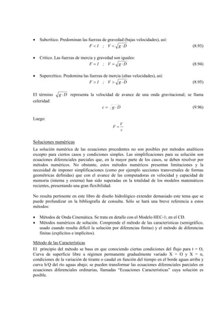 • Subcrítico. Predominan las fuerzas de gravedad (bajas velocidades), así:
DgV;1F ⋅<< (8.93)
• Crítico. Las fuerzas de inercia y gravedad son iguales:
DgV;1F ⋅== (8.94)
• Supercrítico. Predomina las fuerzas de inercia (altas velocidades), así:
DgV;1F ⋅>> (8.95)
El término Dg ⋅ representa la velocidad de avance de una onda gravitacional; se llama
celeridad:
Dgc ⋅= (9.96)
Luego:
c
V
F =
Soluciones numéricas
La solución numérica de las ecuaciones precedentes no son posibles por métodos analíticos
excepto para ciertos casos y condiciones simples. Las simplificaciones para su solución son
ecuaciones diferenciales parciales que, en la mayor parte de los casos, se deben resolver por
métodos numéricos. No obstante, estos métodos numéricos presentan limitaciones y la
necesidad de imponer simplificaciones (como por ejemplo secciones transversales de formas
geométricas definidas) que con el avance de las computadoras en velocidad y capacidad de
memoria (interna y externa) han sido superadas en la totalidad de los modelos matemáticos
recientes, presentando una gran flexibilidad.
No resulta pertinente en este libro de diseño hidrológico extender demasiado este tema que se
puede profundizar en la bibliografía de consulta. Sólo se hará una breve referencia a estos
métodos:
• Métodos de Onda Cinemática. Se trata en detalle con el Modelo HEC-1; en el CD.
• Métodos numéricos de solución. Comprende el método de las características (semigráfico,
usado cuando resulta difícil la solución por diferencias finitas) y el método de diferencias
finitas (explícitos e implícitos).
Método de las Características
El principio del método se basa en que conociendo ciertas condiciones del flujo para t = O,
Curva de superficie libre a régimen permanente gradualmente variado X = O y X = n,
condiciones de la variación de tirante o caudal en función del tiempo en el borde aguas arriba y
curva h/Q del río aguas abajo; se pueden transformar las ecuaciones diferenciales parciales en
ecuaciones diferenciales ordinarias, llamadas “Ecuaciones Características” cuya solución es
posible.
 