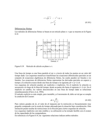 ygc;ygc 2
⋅=⋅=
g
c
y
2
= (8.101)
Diferencias finitas
Los métodos de diferencias finitas se basan en un retículo plano x- t que se muestra en la Figura
8.18
Figura 8.18 Retículo de cálculo en plano x- t.
Una línea de tiempo es una línea paralela al eje x a través de todos los puntos en un valor del
tiempo dado. Los esquemas numéricos transforman las ecuaciones diferenciales parciales en un
conjunto de ecuaciones algebraicas de diferencias finitas, las cuales pueden ser lineales o no
lineales. Las ecuaciones de diferencias finitas representan las derivadas parciales en espacio y
tiempo y la solución avanza desde una línea de tiempo a la siguiente jdt→ (j+1) dt.
Los esquemas de solución pueden ser explícitos o implícitos. En el explicito la solución es
secuencial a lo largo de la línea del tiempo, desde un punto idx hasta el siguiente (i+1) dx. En el
implícito en cambio, los valores desconocidos en una línea de tiempo dada se solucionan
simultáneamente (Chow et al, 1994).
El método explícito es más simple, pero inestable y el incremento dt, debe ser tal que se cumpla
la condición de Courant:
cV
dx
dt
+
≤ (8.102)
Para valores grandes de dx, el valor de dt impuesto por la restricción es frecuentemente muy
pequeño comparado con la escala de tiempo adecuada para la situación bajo consideración. Otra
limitación puede resultar de restricciones en la fricción para ciertos esquemas de solución.
Los esquemas implícitos son más estables y su utilización se ha tornado factible con el avance
de las capacidades de las computadoras.
En referencia a la Figura 8.18, las siguientes relaciones indican ambos métodos:
 
