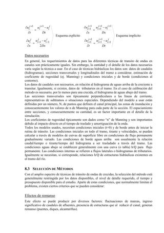 explícitoEsquema
2
11
11
Dx
uu
x
u
Dt
uu
t
u
j
i
j
i
j
i
j
i
j
i
j
i
−+
++
−
=
∂
∂
−
=
∂
∂
implícitoEsquema
1
1
1
1
1
11
1
1
1
Dt
uu
t
u
Dx
uu
x
u
j
i
j
i
j
i
j
i
j
i
j
i
+
+
+
+
+
++
+
+
+
−
=
∂
∂
−
=
∂
∂
Datos necesarios
En general, los requerimientos de datos para las diferentes técnicas de transito de ondas en
canales son prácticamente iguales. Sin embargo, la cantidad y el detalle de los datos necesarios
varía según la técnica a usar. En el caso de técnicas hidráulicas los datos son: datos de caudales
(hidrogramas), secciones transversales y longitudinales del tramo a considerar, estimación de
coeficiente de rugosidad (ej. Manning) y condiciones iniciales y de borde (condiciones al
contorno).
Los datos de caudales son necesarios, en relación al hidrograma de aguas arriba de la creciente a
transitar. Igualmente, si existen, datos de tributarios en el tramo. En el caso de calibración del
método es necesario, por lo menos para una crecida, el hidrograma de aguas abajo del tramo.
Las secciones transversales son típicamente perpendiculares a las líneas de corriente,
representativas de subtramos o situaciones especiales. Dependiendo del modelo a usar están
definidas por un número, N, de puntos que definen el canal principal, las zonas de inundación y
consecuentemente los valores de n de Manning para cada parte de la sección. El espaciamiento
entre secciones, y consecuentemente su cantidad, es un factor importante en el detalle de la
simulación.
Los coeficientes de rugosidad típicamente son dados como “n” de Manning y son importantes
debido al impacto directo en el tiempo de traslado y amortiguación de la onda.
Todos los modelos usados, necesitan condiciones iniciales (t=0) y de borde antes de iniciar la
rutina de tránsito. Las condiciones iniciales en todo el tramo, tirante y velocidades, se pueden
calcular a través de modelos de curvas de superficie libre en condiciones de flujo permanente
gradualmente variado. Las condiciones de borde aguas arriba son usualmente la relación
caudal/tiempo o tirante/tiempo del hidrograma a ser trasladado a través del tramo. Las
condiciones aguas abajo se establecen generalmente con una curva (o tabla) h/Q para flujo
permanente. Las condiciones internas se refieren a flujos laterales o hidrogramas de tributarios.
Igualmente se necesitan, si corresponde, relaciones h/Q de estructuras hidráulicas existentes en
el tramo del río.
8.3 SELECCIÓN DE MÉTODOS
Con el amplio espectro de técnicas de tránsito de ondas de crecidas, la selección del método está
generalmente restringida por los datos disponibles, el nivel de detalle requerido, el tiempo y
presupuesto disponible para el estudio. Aparte de estas condiciones, que normalmente limitan el
problema, existen ciertos criterios que se pueden considerar:
Efectos de remanso
Este efecto se puede producir por diversos factores: fluctuaciones de mareas, ingreso
significativo de caudales de afluentes, presencia de estructuras que al reducir el canal, generan
remanso (puentes, diques, alcantarillas).
 