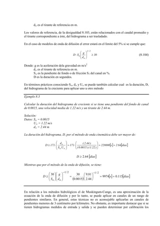 do es el tirante de referencia en m.
Los valores de referencia, de la desigualdad 8.103, están relacionados con el caudal promedio y
el tirante correspondiente a éste, del hidrograma a ser trasladado.
En el caso de modelos de onda de difusión el error estará en el límite del 5% si se cumple que:
30
d
g
SD
2/1
o
o ≥





⋅ (8.104)
Donde: g es la aceleración dela gravedad en m/s
d
2
o
S
es el tirante de referencia en m.
o es la pendiente de fondo o de fricción Sf
D es la duración en segundos.
del canal en %.
En términos prácticos conociendo So, do y Uo se puede también calcular cual es la duración, D,
del hidrograma de la creciente para aplicar uno u otro método
Ejemplo 8.3
Calcular la duración del hidrograma de creciente si se tiene una pendiente del fondo de canal
de 0.0015, una velocidad media de 1.22 m/s y un tirante de 2.44 m.
Solución:
Datos: So
U
= 0.0015
o
d
= 1.22 m/s
o = 2.44 m
La duración del hidrograma, D, por el método de onda cinemática debe ser mayor de:
[ ] [ ]días64.2s228000
)22.1()0015.0(
)44.2(
171
US
d
171D
oo
o
==





⋅=








⋅≥
[ ]díasD 64.2≥
Mientras que por el método de la onda de difusión, se tiene:
( )
[ ] [ ]díass
d
g
S
D
oo
115.09974
44.2
81.9
0015.0
3030
2/12/1
==





=











≥
−−
En relación a los métodos hidrológicos el de Muskingum-Cunge, es una aproximación de la
ecuación de la onda de difusión y por lo tanto, se puede aplicar en canales de un rango de
pendientes similares. En general, estas técnicas no es aconsejable aplicarlas en canales de
pendientes menores de 3 centímetro por kilómetro. No obstante, es importante destacar que si se
tienen hidrogramas medidos de entrada y salida y se pueden determinar por calibración los
 