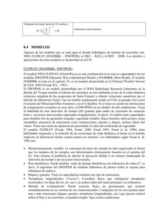 Pendiente del canal menor de 38 cm/km y:
30
d
g
SD
2/1
o
o <





⋅
Solamente onda dinámica
8.4 MODELOS
Algunos de los modelos que se usan para el diseño hidrológico de transito de crecientes son:
NWS FLDWAV (DAMBRK – DWOPER), el HEC – RAS y el HEC – HMS. Los detalles y
aplicaciones de estos modelos se desarrollan en el CD.
FLDWAV (DAMBRK- DWOPER)
El modelo NWS FLDWAV (Flood-Wave) es una combinación (con nuevas capacidades) de los
modelos DWOPER-(Dynamic Wave Operational Model) y DAMBRK (Dam Break). El modelo
DAMBRK se trata en el capítulo 10, es un modelo desarrollado en el National Weather Service
de USA, NWS (Fread, D.L., 1991).
El DWOPER es un modelo desarrollado por el NWS Hydrologic Research Laboratory en la
década del 70 para simular el tránsito de crecientes en ríos mediante el uso de la onda dinámica
(solución completa de las ecuaciones de Saint-Venant) y obtener soluciones numéricas por el
método de diferencias finitas. Fue un modelo ampliamente usado en USA en grandes ríos como
el sistema del Mississipi-Ohio-Tennesse y en el Columbia. Si se tiene en cuenta las limitaciones
de computación existentes en esos años, el DWOPER era un modelo de alto rendimiento. Tiene
la habilidad de usar intervalos de tiempo (Dt) grandes para ondas de crecientes de variación
lenta y secciones transversales espaciadas irregularmente. Es decir, el modelo tiene capacidades
para modelar ríos de geometría irregular, rugosidad variable, flujos laterales, derivaciones, áreas
inundables, presencia de estructuras como contracciones; puentes y diques, incluso efecto del
viento. Tiene una rutina de optimización para hallar el valor del coeficiente de rugosidad.
El modelo FLDWAV (Fread, 1984, Fread ,1988, Fread 1993, Fread et al, 1996) tiene
habilidades mejoradas y la solución de las ecuaciones de onda dinámica se basan en el método
implícito de diferencias finitas (cuatro puntos no lineales). Las habilidades según Fread et. al,
1996 son:
• Dimensionamiento variable. La estructura de datos de entrada ha sido organizada en forma
que los tamaños de los arreglos son determinados internamente basados en el sistema del
río. Esto elimina el problema de abortar la ejecución debido a un número inadecuado de
intervalos de tiempo o de secciones transversales.
• Ríos dendríticos. Puede modelar redes de drenaje dendríticas con tributarios de orden nth
• Diques y puentes. Tiene la capacidad de modelar este tipo de estructuras.
, es
decir, el algoritmo del DWOPER de modelar tributarios de primer orden se mejora para
tributarios de orden n.
• Terraplenes longitudinales (“Levee”). Considera flujos que sobrepasen terraplenes
localizados a lo largo del río, en uno o en ambos lados del canal principal o en tributarios.
• Método de Computación. Puede transitar flujos no permanentes que ocurran
simultáneamente en un sistema de ríos interconectados. Cualquiera de los ríos pueden tener
una o más estructuras (diques, puentes, terraplenes longitudinales, etc.) que ejercen control
sobre el flujo y en ocasiones, se pueden romper bajo ciertas condiciones.
 