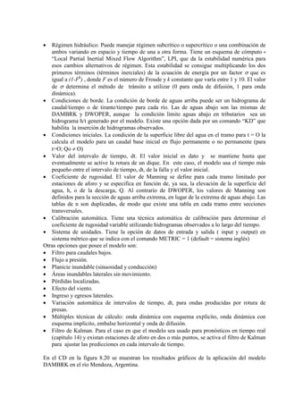• Régimen hidráulico. Puede manejar régimen subcrítico o supercrítico o una combinación de
ambos variando en espacio y tiempo de una a otra forma. Tiene un esquema de cómputo
“Local Partial Inertial Mixed Flow Algorithm”, LPI, que da la estabilidad numérica para
esos cambios alternativos de régimen. Esta estabilidad se consigue multiplicando los dos
primeros términos (términos inerciales) de la ecuación de energía por un factor σ que es
igual a (1-Fk
• Condiciones de borde. La condición de borde de aguas arriba puede ser un hidrograma de
caudal/tiempo o de tirante/tiempo para cada río. Las de aguas abajo son las mismas de
DAMBRK y DWOPER, aunque la condición límite aguas abajo en tributarios sea un
hidrograma h/t generado por el modelo. Existe una opción dada por un comando “KD” que
habilita la inserción de hidrogramas observados.
) , donde F es el número de Froude y k constante que varía entre 1 y 10. El valor
de σ determina el método de tránsito a utilizar (0 para onda de difusión, 1 para onda
dinámica).
• Condiciones iniciales. La condición de la superficie libre del agua en el tramo para t = O la
calcula el modelo para un caudal base inicial en flujo permanente o no permanente (para
t=O; Qo ≠ O)
• Valor del intervalo de tiempo, dt. El valor inicial es dato y se mantiene hasta que
eventualmente se active la rotura de un dique. En este caso, el modelo usa el tiempo más
pequeño entre el intervalo de tiempo, dt, de la falla y el valor inicial.
• Coeficiente de rugosidad. El valor de Manning se define para cada tramo limitado por
estaciones de aforo y se especifica en función de, ya sea, la elevación de la superficie del
agua, h, o de la descarga, Q. Al contrario de DWOPER, los valores de Manning son
definidos para la sección de aguas arriba extrema, en lugar de la extrema de aguas abajo. Las
tablas de n son duplicadas, de modo que existe una tabla en cada tramo entre secciones
transversales.
• Calibración automática. Tiene una técnica automática de calibración para determinar el
coeficiente de rugosidad variable utilizando hidrogramas observados a lo largo del tiempo.
• Sistema de unidades. Tiene la opción de datos de entrada y salida ( input y output) en
sistema métrico que se indica con el comando METRIC = 1 (default = sistema inglés)
Otras opciones que posee el modelo son:
• Filtro para caudales bajos.
• Flujo a presión.
• Planicie inundable (sinuosidad y conducción)
• Áreas inundables laterales sin movimiento.
• Pérdidas localizadas.
• Efecto del viento.
• Ingreso y egresos laterales.
• Variación automática de intervalos de tiempo, dt, para ondas producidas por rotura de
presas.
• Múltiples técnicas de cálculo: onda dinámica con esquema explícito, onda dinámica con
esquema implícito, embalse horizontal y onda de difusión.
• Filtro de Kalman. Para el caso en que el modelo sea usado para pronósticos en tiempo real
(capítulo 14) y existan estaciones de aforo en dos o más puntos, se activa el filtro de Kalman
para ajustar las predicciones en cada intervalo de tiempo.
En el CD en la figura 8.20 se muestran los resultados gráficos de la aplicación del modelo
DAMBRK en el río Mendoza, Argentina.
 