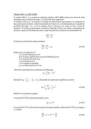 Modelo HEC-1 y HEC-HMS
El modelo HEC-1 y su versión en ambiente windows, HEC-HMS, poseen una rutina de onda
cinemática para el tránsito de ondas y el cálculo de flujo superficial.
El método se basa en la ecuación de energía de Saint-Venant aproximada a la condición de
flujo permanente uniforme, donde la pendiente de fricción, Sf, está balanceada por la pendiente
de fondo del canal , So, o sea, la relación h/Q es únivoca y no existe un lazo o ciclo de
histéresis. Si el flujo es permanente y uniforme, Manning o Chézy son válidas y la pendiente de
fricción es igual a la del fondo del canal. Luego haciendo en la ecuación de continuidad 8.42:
dt
dA
dt
dh
B =
Se tiene la ecuación de la onda cinemática:
xq
t
A
x
Q
−=
∂
∂
+
∂
∂
(8.105)
Donde: Q es el caudal en m3
A es el área hidráulica en m
/s.
B es el ancho superficial de la sección hidráulica en m.
2
h es el tirante del canal en m.
x es la distancia en m.
t es el tiempo en segundos.
qx es el flujo lateral en m3
/s/m
Ahora bien, partiendo de las condiciones de Manning:
2/1
f
3/2
H S.R
n
A
Q =
Haciendo ofH SSy
P
A
R == , efectuando las operaciones algebraicas se tiene:
3
5
3/2
2/1
.A
Pn
S
Q o
⋅







⋅
= (8.106)
Donde P es el perímetro mojado.
La ecuación (8.106) se puede generalizar como:
m
AQ ⋅= α (8.107)
La ecuación 8.107 es otra forma de expresar la onda cinemática. Derivando (8.107) con respecto
a x resulta:
( )
x
A
Am
x
Q 1m
∂
∂
⋅⋅⋅=
∂
∂ −
α (8.108)
 