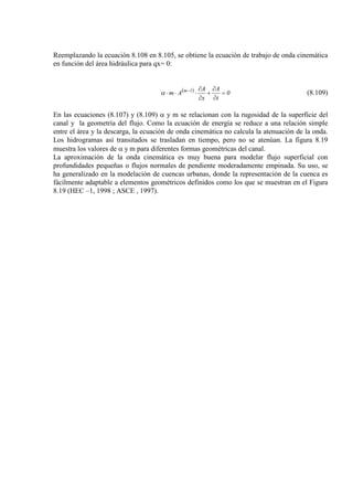 Reemplazando la ecuación 8.108 en 8.105, se obtiene la ecuación de trabajo de onda cinemática
en función del área hidráulica para qx= 0:
( ) 0
t
A
x
A
Am 1m
=
∂
∂
+
∂
∂
⋅⋅⋅ −
α (8.109)
En las ecuaciones (8.107) y (8.109) α y m se relacionan con la rugosidad de la superficie del
canal y la geometría del flujo. Como la ecuación de energía se reduce a una relación simple
entre el área y la descarga, la ecuación de onda cinemática no calcula la atenuación de la onda.
Los hidrogramas así transitados se trasladan en tiempo, pero no se atenúan. La figura 8.19
muestra los valores de α y m para diferentes formas geométricas del canal.
La aproximación de la onda cinemática es muy buena para modelar flujo superficial con
profundidades pequeñas o flujos normales de pendiente moderadamente empinada. Su uso, se
ha generalizado en la modelación de cuencas urbanas, donde la representación de la cuenca es
fácilmente adaptable a elementos geométricos definidos como los que se muestran en el Figura
8.19 (HEC –1, 1998 ; ASCE , 1997).
 