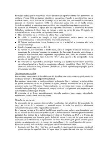 El modelo trabaja con la ecuación de cálculo de curvas de superficie libre a flujo permanente no
uniforme (Figura 8.16) en régimen subcrítico y supercrítico. Cuando la superficie libre pasa a
través de tirante crítico, la ecuación de energía no es aplicable y en este caso el modelo usa la
ecuación de momento (ecuación 8.75). En situaciones donde ésta no se pueda aplicar,
(vertederos, caídas), se usan ecuaciones empíricas para obtener la respuesta correspondiente.
La ecuación de momento se aplica para las siguientes situaciones: la ocurrencia de resalto
hidráulico, hidráulica de flujos bajos en puentes y unión de cursos de agua. El modelo, de
acuerdo a lo dicho, se aplica con las siguientes limitaciones:
• Flujo permanente (en la versión 3.1.2 admite flujo no permanente)
• Es válida la ecuación de energía de flujo gradualmente variado (salvo los casos
mencionados donde se aplica momento o ecuaciones empíricas).
• El flujo es unidimensional, o sea, la componente de la velocidad se considera sólo en la
dirección del flujo.
• Canales de pendientes menores de 1:10.
• La versión 3.1.2 no considera el fondo móvil, salvo el cómputo de erosión localizada en
estructuras. En próximas versiones, se agregarán las funciones de erosión generalizada y
transporte de sedimentos, tanto en períodos largos (meses, años) como por efecto de eventos
extremos. Ese cálculo lo hace el modelo HEC-6 .Esta opción se ha incorporado en la
versión 4.0 del HEC-RAS
• El coeficiente de rugosidad se calcula por Manning y se pueden incluir valores diferentes
para el canal principal y las áreas marginales o planicies inundables (Tabla 8.6). Tiene la
capacidad de modelar ríos y afluentes (dendríticos) y flujos separados (por ejemplo, por la
presencia de una isla).
Secciones transversales
Las secciones transversales definen la forma del río deben estar conectadas topográficamente de
modo que también se defina el perfil longitudinal.
Las secciones transversales se pueden establecer a distancias fijas o variables y se deben definir
en puntos característicos del río (cambios de forma, puentes, alcantarillas, etc.). Se pueden
constituir hasta con 500 puntos. Tradicionalmente, las secciones transversales se establecen
mirando hacia aguas abajo; el extremo de margen izquierda es el punto de abscisa cero que va
aumentando hacia la margen derecha.
El programa, si se desea, automáticamente intercala secciones transversales, interpolando
valores entre dos secciones reales sucesivas.
Modelación de puentes
Se usan cuatro de las secciones transversales, ya definidas, para el cálculo de las pérdidas de
carga por efecto de la estructura y automáticamente, formula dos secciones adicionales
inmediatamente aguas arriba y aguas abajo del puente.
En el caso de puentes se debe definir también una sección aguas arriba, a una distancia tal que
no sea afectada por la contracción producida por el puente (líneas de corriente aproximadamente
paralelas). Las normas de la Administración Federal de Carreteras de USA y el Cuerpo de
Ingenieros adoptaron una distancia igual a la luz del puente. La sección de aguas abajo debe
estar fuera de la influencia de la expansión de las líneas de corriente; por iguales criterios que la
anterior, se adopta cuatro veces la contracción producida en el río entre los estribos del puente.
El modelo permite analizar el flujo en el puente bajo diferentes condiciones:
• Cómputos con flujo libre. Flujo libre existe cuando el escurrimiento se produce a través del
puente sin que la superficie libre del agua toque (o supere) la cota más baja del cordón
 