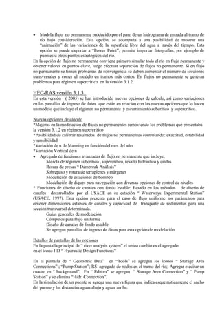 • Modela flujo no permanente producido por el paso de un hidrograma de entrada al tramo de
río bajo consideración. Esta opción, se acompaña a una posibilidad de mostrar una
“animación” de las variaciones de la superficie libre del agua a través del tiempo. Esta
opción se puede exportar a “Power Point”; permite importar fotografías, por ejemplo de
puentes u otros puntos estratégicos del río.
En la opción de flujo no permanente conviene primero simular todo el río en flujo permanente y
obtener valores en puntos clave, luego efectuar separación de flujos no permanente. Si en flujo
no permanente se tienen problemas de convergencia se deben aumentar el número de secciones
transversales y correr el modelo en tramos más cortos. En flujos no permanente se generan
problemas para régimen supercrítico en la versión 3.1.2.
HEC-RAS versión 3.1.3
En esta versión ( 2005) se han introducido nuevas opciones de calculo, así como variaciones
en las pantallas de ingreso de datos que están en relación con las nuevas opciones que lo hacen
un modelo que incluye el régimen no permanente y escurrimiento subcrítico y supercrítico.
Nuevas opciones de cálculo
*Mejoras en la modelación de flujos no permanentes removiendo los problemas que presentaba
la versión 3.1.2 en régimen supercrítico
*Posibilidad de calibrar resultados de flujos no permanentes controlando: exactitud, estabilidad
y sensibilidad
*Variación de n de Manning en función del mes del año
*Variación Vertical de n
• Agregado de funciones avanzadas de flujo no permanente que incluye:
Mezcla de régimen subcrítico , supercrítico, resalto hidráulico y caídas
Rotura de presas “ Dambreak Análisis”
Sobrepaso y rotura de terraplenes y márgenes
Modelación de estaciones de bombeo
Modelación de diques para navegación con diversas opciones de control de niveles
* Funciones de diseño de canales con fondo estable: Basado en los métodos de diseño de
canales desarrollados por el USACE en su estación “ Waterways Experimental Station”
(USACE, 1997). Esta opción presenta para el caso de flujo uniforme los parámetros para
obtener dimensiones estables de canales y capacidad de transporte de sedimentos para una
sección transversal determinada.
Guías generales de modelación
Cómputos para flujo uniforme
Diseño de canales de fondo estable
Se agregan pantallas de ingreso de datos para esta opción de modelación
Detalles de pantallas de las opciones
En la pantalla principal de “ river analysis system” el unico cambio es el agregado
en el ícono HD “ Hydraulic Design Functions”
En la pantalla de “ Geometric Data” en “Tools” se agregan los íconos “ Storage Area
Connections” ; “Pump Station”; RS agregado de nodos en el tramo del río; Agregar o editar un
cuadro en “ background”. En “ Editors” se agregan “ Storage Area Connection” y “ Pump
Station” y se elimina “Hidr. Connection”.
En la simulación de un puente se agrega una nueva figura que indica esquemáticamente el ancho
del puente y las distancias aguas abajo y aguas arriba.
 