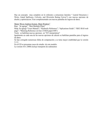Hay un concepto muy completo en lo referente a estructuras laterales “ Lateral Structures (
Weirs, Gated Spillways, Culverts, and Diversión Rating Curves”) con nuevas opciones de
diseño y optimizacion. Esto complementado con nuevas pantallas de ingreso de datos.
Menú “River Análisis System Main Window”
Run: Se agrega” “Run Multiple Plans”
Help: Se agrega “Users Manual”; “Hydraulic Reference”; “Aplications Guide”; “HEC-RAS web
page”; “Manning Reference on line ( USGS paper1849 )
Tools: se habilitan nuevas opciones en “XY interpolation”
Igualmente en cada una de las nuevas opciones de cálculo se habilitan pantallas para el ingreso
de datos
Se han corregido numerosas fallas de computación y se tiene mayor estabilidad que la versión
3.1.2.
En el CD se presentan casos de estudio de este modelo.
La versión 4.0 ( 2008) incluye transporte de sedimentos
 