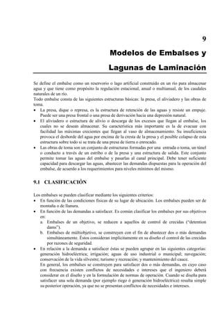 9
Modelos de Embalses y
Lagunas de Laminación
Se define el embalse como un reservorio o lago artificial construido en un río para almacenar
agua y que tiene como propósito la regulación estacional, anual o multianual, de los caudales
naturales de un río.
Todo embalse consta de las siguientes estructuras básicas: la presa, el aliviadero y las obras de
toma.
• La presa, dique o represa, es la estructura de retención de las aguas y resiste un empuje.
Puede ser una presa frontal o una presa de derivación hacia una depresión natural.
• El aliviadero o estructura de alivio o descarga de los excesos que llegan al embalse, los
cuales no se desean almacenar. Su característica más importante es la de evacuar con
facilidad las máximas crecientes que llegan al vaso de almacenamiento. Su insuficiencia
provoca el desborde del agua por encima de la cresta de la presa y el posible colapso de esta
estructura sobre todo si se trata de una presa de tierra o enrocado.
• Las obras de toma son un conjunto de estructuras formadas por una entrada o toma, un túnel
o conducto a través de un estribo o de la presa y una estructura de salida. Este conjunto
permite tomar las aguas del embalse y pasarlas al canal principal. Debe tener suficiente
capacidad para descargar las aguas, abastecer las demandas dispuestas para la operación del
embalse, de acuerdo a los requerimientos para niveles mínimos del mismo.
9.1 CLASIFICACIÓN
Los embalses se pueden clasificar mediante los siguientes criterios:
• En función de las condiciones físicas de su lugar de ubicación. Los embalses pueden ser de
montaña o de llanura.
• En función de las demandas a satisfacer. Es común clasificar los embalses por sus objetivos
en:
a. Embalses de un objetivo, se reducen a aquellos de control de crecidas (“detention
dams”).
b. Embalses de múltiobjetivo, se construyen con el fin de abastecer dos o más demandas
simultáneamente. Éstos consideran implícitamente en su diseño el control de las crecidas
por razones de seguridad.
• En relación a la demanda a satisfacer éstas se pueden agrupar en las siguientes categorías:
generación hidroeléctrica; irrigación; aguas de uso industrial o municipal; navegación;
conservación de la vida silvestre; turismo y recreación; y mantenimiento del cauce.
En general, los embalses se construyen para satisfacer dos o más demandas, en cuyo caso
con frecuencia existen conflictos de necesidades e intereses que el ingeniero deberá
considerar en el diseño y en la formulación de normas de operación. Cuando se diseña para
satisfacer una sola demanda (por ejemplo riego ó generación hidroeléctrica) resulta simple
su posterior operación, ya que no se presentan conflictos de necesidades e intereses.
 
