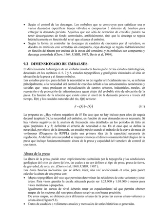 • Según el control de las descargas. Los embalses que se construyen para satisfacer una o
varias demandas específicas tienen válvulas o compuertas ó sistemas de bombeo para
entregar la demanda prevista. Aquellos que son sólo de detención de crecidas, pueden no
tener descargadores de fondo controlados, artificialmente, sino que la descarga se regula
hidráulicamente en función del nivel que alcanza el embalse.
• Según la forma de controlar las descargas de caudales de crecientes por el vertedero, se
dividen en embalses con vertedero sin compuerta, cuya descarga se regula hidráulicamente
en función del tirante por encima de la cresta del vertedero, y en embalses con compuertas y
descarga controlada (Chow, 1964; USBR, 1987, Davis et al, 1969).
9.2 DIMENSIONADO DE EMBALSES
El dimensionado hidrológico de un embalse involucra buena parte de los estudios hidrológicos,
detallados en los capítulos 4, 5, 7 y 8, estudios topográficos y geológicos vinculados al sitio de
ubicación de la presa y el futuro embalse.
Los estudios previos, para definir la necesidad o no de regular artificialmente un río, se refieren
principalmente, a la necesidad del control de crecidas debido a las consecuencias económicas y
sociales que estas producen en relocalización de centros urbanos, industriales, rurales, de
recreación o de protección de infraestructura aguas abajo del probable sitio de ubicación de la
presa. En función de la relación que existe entre el nivel de la demanda prevista a través del
tiempo, D(t) y los caudales naturales del río, Q(t) se tiene:
( ) ( )tDtQ −=δ (9.1)
La pregunta es: ¿Hay valores negativos de δ? En caso que no hay incluso para años de sequía
decenal (capítulo 5), la necesidad del embalse, en función de esas demandas no es necesaria. Si
hay valores negativos de δ, análisis de frecuencia más detallados en los períodos de falta de
agua (capítulos 4 y 5) definirán el criterio de necesidad o no. En el caso que se defina la
necesidad, por efecto de la demanda, un estudio previo usando el método de la curva de masa de
volúmenes (Diagrama de RIPPL) darán una primera idea de la capacidad necesaria de
regulación. Al definir esta necesidad se impone entonces el dimensionamiento hidrológico de la
presa que incluye fundamentalmente: altura de la presa y capacidad del vertedero de control de
crecientes.
Altura de la presa
La altura de la presa, puede estar implícitamente controlada por la topografía y las condiciones
geológicas del sitio de cierre del río, las cuales a su vez definen el tipo de presa, presa de tierra,
de gravedad, de arco, etc. (Davis et al, 1969; USBR, 1987 ).
Los datos básicos necesarios que se deben tener, una vez seleccionado el sitio, para poder
calcular la altura de una presa son:
• Mapas topográficos del vaso que permitan determinar las relaciones de cota-volumen y cota-
áreas. Para vasos grandes la escala adecuada puede ser 1:25.000 y 1:10.000 o menor para
vasos medianos o pequeños.
Igualmente las curvas de nivel deberán tener un espaciamiento tal que permita obtener
mapas de los sectores del vaso para alturas sucesivas con buena precisión.
De estos mapas, se obtienen para diferentes alturas de la presa las curvas altura-volumen y
altura-área (Figura 9.1).
• Datos de caudales o volúmenes anuales y mensuales de series históricas o generadas.
 