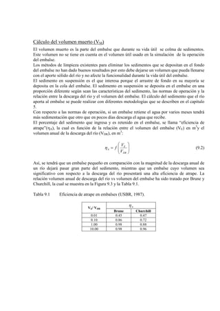 Cálculo del volumen muerto (VM)
El volumen muerto es la parte del embalse que durante su vida útil se colma de sedimentos.
Este volumen no se tiene en cuenta en el volumen útil usado en la simulación de la operación
del embalse.
Los métodos de limpieza existentes para eliminar los sedimentos que se depositan en el fondo
del embalse no han dado buenos resultados por esto debe dejarse un volumen que pueda llenarse
con el aporte sólido del río y no afecte la funcionalidad durante la vida útil del embalse.
El sedimento en suspensión es el que interesa porque el arrastre de fondo en su mayoría se
deposita en la cola del embalse. El sedimento en suspensión se deposita en el embalse en una
proporción diferente según sean las características del sedimento, las normas de operación y la
relación entre la descarga del río y el volumen del embalse. El cálculo del sedimento que el río
aporta al embalse se puede realizar con diferentes metodologías que se describen en el capítulo
5.
Con respecto a las normas de operación, si un embalse retiene el agua por varios meses tendrá
más sedimentación que otro que en pocos días descarga el agua que recibe.
El porcentaje del sedimento que ingresa y es retenido en el embalse, se llama “eficiencia de
atrape”(ηA), la cual es función de la relación entre el volumen del embalse (VE) en m3
y el
volumen anual de la descarga del río (VDR), en m3






=
DR
E
A
V
V
fη
:
(9.2)
Así, se tendrá que un embalse pequeño en comparación con la magnitud de la descarga anual de
un río dejará pasar gran parte del sedimento, mientras que un embalse cuyo volumen sea
significativo con respecto a la descarga del río presentará una alta eficiencia de atrape. La
relación volumen anual de descarga del río vs volumen del embalse ha sido tratado por Brune y
Churchill, la cual se muestra en la Figura 9.3 y la Tabla 9.1.
Tabla 9.1 Eficiencia de atrape en embalses (USBR, 1987).
VE/ VDR
Aη
Brune Churchill
0.01 0.45 0.47
0.10 0.86 0.72
1.00 0.98 0.88
10.00 0.98 0.96
 