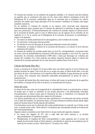 El volumen de crecidas, en los embalses de propósito múltiple, o el volumen total del embalse
en aquellas que se construyen sólo para ese fin, tiene como objetivo amortiguar el pico del
hidrograma de la creciente, embalsando agua en el momento que se producen los valores
máximos de caudal, para luego descargar al río los mismos volúmenes en tiempos más largos
(caudales menores).
En un embalse el volumen de crecidas es un espacio vacío reservado para almacenar
temporariamente agua, mientras que el volumen de operación es sinónimo de agua embalsada
para usos posteriores. El dimensionamiento del volumen de crecidas implica el cálculo previo
de la creciente de diseño, para lo cual se deberá hacer uso de algunos de los métodos de los
capítulos 4 y 5. Sí se cuenta con el hidrograma de la creciente de proyecto, la metodología a
seguir es la siguiente:
• Se realiza un diseño preliminar de los descargadores y del vertedero de crecidas.
• Se selecciona la descarga máxima posible.
• Se efectúa la curva de descarga de la presa para diferentes niveles del embalse
• Finalmente, se simula el tránsito de la creciente del proyecto y se calcula el nivel máximo
preliminar del embalse.
El volumen de embalse de crecidas puede tener un nivel NC correspondiente a crecientes hasta
un cierto valor de probabilidad de ocurrencia (100 años por ejemplo) y otro nivel NE, para las
situaciones de crecientes extraordinarias (1000 años o más) que descargan un volumen por
encima del vertedero (VE). Para analizar esta última situación, bastaría repetir el cálculo del
tránsito de la creciente partiendo de un valor inicial de embalse lleno al nivel de NC.
Cálculo del borde libre (BL)
Como se muestra en la Figura 9.2 la presa debe tener una altura superior al nivel máximo que
puedan alcanzar las aguas. Este nivel que no se ocupa con agua, se llama borde libre, evita que
por efecto de olas o movimientos en la superficie libre del embalse el agua derrame por encima
de la presa. Esta situación sería altamente indeseable principalmente en presas de tierra y
material mixto.
En el cálculo del borde libre (BL) intervienen: el efecto del viento, la inclinación de la superficie
del embalse, el choque de las olas en la presa y el asentamiento de la presa.
Efecto del viento
La altura de las olas varía con la magnitud de la velocidad del viento y su persistencia, es decir,
el tiempo que el viento se mantiene en una misma dirección a una determinada velocidad.
Frecuentemente, el efecto mayor para la formación de olas, se manifiesta si la duración del
viento para una determinada dirección, supera los 60 minutos.
Los efectos producidos por el viento son más significativos si la dirección del mismo coincide
con el fetch del embalse. Se denomina fetch, a la mayor distancia rectilínea directa desde algún
punto de la presa hasta el borde opuesto del embalse.
Con frecuencia ocurre que la dirección del viento predominante no coincide con el fetch, en tal
caso, se puede tomar como “fetch efectivo” la distancia que corresponda tomada en la dirección
del viento predominante.
Algunos autores consideran como fetch efectivo al que resulta del siguiente cómputo:
• Se trazan dos ángulos de 45º, uno a cada lado del fetch máximo y se dividen
aproximadamente 15 segmentos iguales.
• Multiplicando la longitud del fetch correspondiente a cada segmento por el coseno del
ángulo de desviación desde el fetch máximo y dividiendo la suma de esos productos por la
suma de los cosenos se tiene “fetch efectivo”. (Linsley et al, 1964)
 