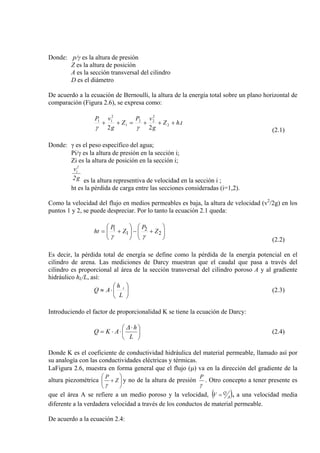 Donde: p/γ es la altura de presión
Z es la altura de posición
A es la sección transversal del cilindro
D es el diámetro
De acuerdo a la ecuación de Bernoulli, la altura de la energía total sobre un plano horizontal de
comparación (Figura 2.6), se expresa como:
thZ
g
vP
Z
g
vP
.
22
2
2
22
1
2
11
+++=++
γγ (2.1)
Donde: γ es el peso específico del agua;
Pi/γ es la altura de presión en la sección i;
Zi es la altura de posición en la sección i;
g2
v2
i
es la altura representiva de velocidad en la sección i ;
ht es la pérdida de carga entre las secciones consideradas (i=1,2).
Como la velocidad del flujo en medios permeables es baja, la altura de velocidad (v2
/2g) en los
puntos 1 y 2, se puede despreciar. Por lo tanto la ecuación 2.1 queda:
⎟⎟
⎠
⎞
⎜⎜
⎝
⎛
+−⎟⎟
⎠
⎞
⎜⎜
⎝
⎛
+= 2
2
1
1 Z
P
Z
P
ht
γγ
(2.2)
Es decir, la pérdida total de energía se define como la pérdida de la energía potencial en el
cilindro de arena. Las mediciones de Darcy muestran que el caudal que pasa a través del
cilindro es proporcional al área de la sección transversal del cilindro poroso A y al gradiente
hidráulico hL/L, así:
⎟
⎠
⎞
⎜
⎝
⎛
⋅≈
L
h
AQ t
(2.3)
Introduciendo el factor de proporcionalidad K se tiene la ecuación de Darcy:
⎟
⎠
⎞
⎜
⎝
⎛ ⋅
⋅⋅=
L
h
AKQ
∆
(2.4)
Donde K es el coeficiente de conductividad hidráulica del material permeable, llamado así por
su analogía con las conductividades eléctricas y térmicas.
LaFigura 2.6, muestra en forma general que el flujo (µ) va en la dirección del gradiente de la
altura piezométrica ⎟⎟
⎠
⎞
⎜⎜
⎝
⎛
+ Z
P
γ
y no de la altura de presión
γ
P
. Otro concepto a tener presente es
que el área A se refiere a un medio poroso y la velocidad, ( )A
Q
V = , a una velocidad media
diferente a la verdadera velocidad a través de los conductos de material permeable.
De acuerdo a la ecuación 2.4:
 