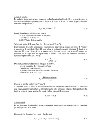 Altura de las olas
( ) 2/1
1 03227.0 FVh ⋅=
Es un factor importante a tener en cuenta en la altura total del borde libre, en lo referente a la
altura que debe dejarse para asegurar el impacto de la ola al llegar a la presa. Se puede calcular
mediante la expresión 9.3.
(9.3)
Donde: h1 es la altura de la ola, en metros.
V es la velocidad del viento, en km/hora.
F es el fetch, en kilómetros.
0.03227 factor de la ecuación
Sobre - elevación de la superficie libre del embalse (“Setup”)
Bajo la acción de vientos continuados en una misma dirección se produce un efecto de “marea”
o ascenso de la superficie libre del agua sobre la costa del embalse, orientada de frente a la
dirección del viento. Si ese efecto se produce sobre la presa, este ascenso se manifiesta con una
elevación de la superficie del agua sobre la misma. Este efecto se considera mediante la
siguiente expresión USBR (1987):
m
2
2
h62000
FV
h
⋅
⋅
= (9.4)
Donde: h2 es la altura de ascenso del agua, en metros.
V es la velocidad del viento, en km/hora.
F es el fetch, en kilómetros.
hm es la profundidad media del embalse, en metros.
62000 factor de la ecuación
Área
embalseVolumen
hm = (9.5)
Choque de las olas en la presa (“runup”)
Al llegar las olas a la presa, se produce un choque que genera otra sobre-elevación. El cálculo de
este efecto, depende de la altura y la longitud de las olas formadas, así como de la pendiente del
talud de aguas arriba de la presa. Se puede evaluar mediante la expresión :
( )( )13 6.0 hh = (9.6)
Asentamiento
En los diques de tierra también se debe considerar su asentamiento, el cual debe ser calculado
por el proyectista de la presa.
Finalmente, la altura total del borde Libre BL será:
( )toasentamienhhhBL +++= 321 (9.7)
 