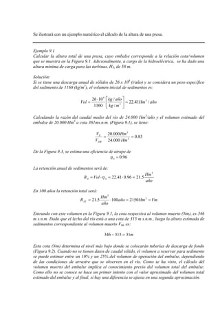 Se ilustrará con un ejemplo numérico el cálculo de la altura de una presa.
Ejemplo 9.1
Calcular la altura total de una presa, cuyo embalse corresponde a la relación cota/volumen
que se muestra en la Figura 9.1. Adicionalmente, a cargo de la hidroeléctrica, se ha dado una
altura mínima de carga para las turbinas, HT, de 58 m.
Solución:
Si se tiene una descarga anual de sólidos de 26 x 106
(t/año) y se considera un peso específico
del sedimento de 1160 (kg/m3
añoHm
mkg
añokg
Vol /41.22
/
/
1160
1026 3
3
9
=




⋅
=
), el volumen inicial de sedimentos es:
Calculando la razón del caudal medio del río de 24.000 Hm3
/año y el volumen estimado del
embalse de 20.000 Hm3
83.0
000.24
000.20
3
3
==
Hm
Hm
V
V
DR
E
a cota 381ms.n.m. (Figura 9.1), se tiene:
De la Figura 9.3, se estima una eficiencia de atrape de
96.0=Aη
La retención anual de sedimentos será de:
año
Hm
VolR AA
3
5.2196.041.22 =⋅=⋅= η
En 100 años la retención total será:
VmHmaño
año
Hm
RAT ==⋅= 3
3
21501005.21
Entrando con este volumen en la Figura 9.1, la cota respectiva al volumen muerto (Nm), es 346
m s.n.m. Dado que el lecho del río está a una cota de 315 m s.n.m., luego la altura estimada de
sedimentos correspondiente al volumen muerto VM, es:
m31315346 =−
Esta cota (Nm) determina el nivel más bajo donde se colocarán tuberías de descarga de fondo
(Figura 9.2). Cuando no se tienen datos de caudal sólido, el volumen a reservar para sedimento
se puede estimar entre un 10% y un 25% del volumen de operación del embalse, dependiendo
de las condiciones de arrastre que se observen en el río. Como se ha visto, el cálculo del
volumen muerto del embalse implica el conocimiento previo del volumen total del embalse.
Como ello no se conoce se hace un primer intento con el valor aproximado del volumen total
estimado del embalse y al final, si hay una diferencia se ajusta en una segunda aproximación.
 